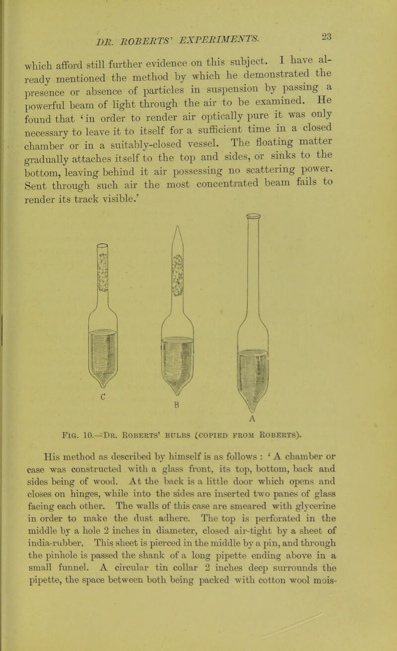 which afford still further evidence on this subject. I have al- ready mentioned the method by which he demonstrated the presence or absence of particles in suspension by passing a powerful beam of light through the air to be examined. He found that 4 in order to render air optically pure it was only necessary to leave it to itself for a sufficient time in a closed chamber or in a suitably-closed vessel. The floating matter gradually attaches itself to the top and sides, or sinks to the bottom, leaving behind it ah' possessing no scattering pov ei. Sent through such air the most concentrated beam fails to render its track visible.’ A Fig. 10.—Du. Roberts’ bttlbs (copied from Roberts). His method as described by himself is as follows : ‘ A chamber or case was constructed with a glass front, its top, bottom, back and sides being of wood. At the back is a little door which opens and closes on hinges, while into the sides are inserted two panes of glass facing each other. The walls of this case are smeared with glycerine in order to make the dust adhere. The top is perforated in the middle by a hole 2 niches in diameter, closed air-tight by a sheet of india-rubber. This sheet is pierced in the middle by a pin, and through the pinhole is passed the shank of a long pipette ending above in a small funnel. A circular tin collar 2 inches deep surrounds the pipette, the space between both being packed with cotton wool mois-