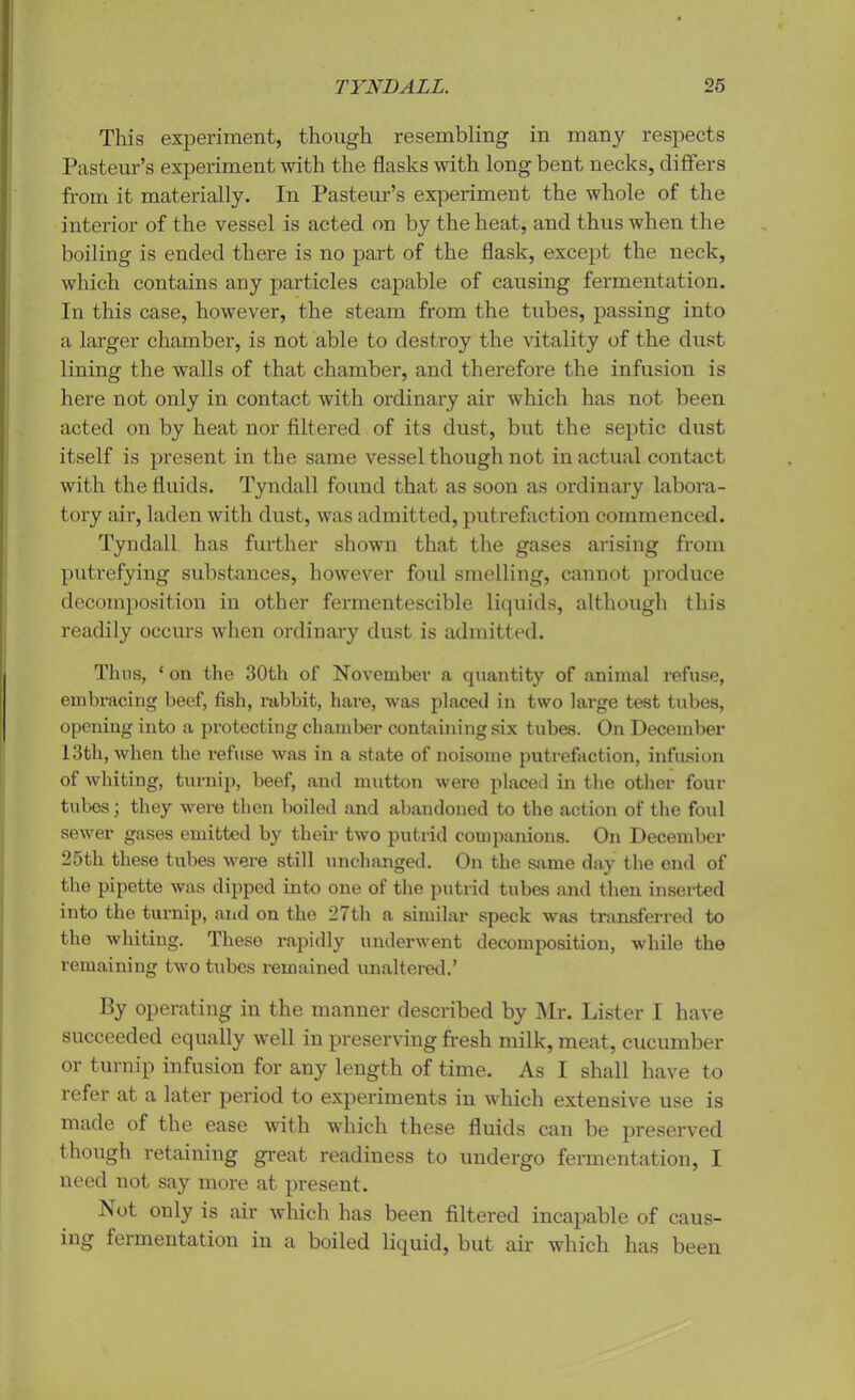 This experiment, though resembling in many respects Pasteur’s experiment with the flasks with long bent necks, differs from it materially. In Pasteur’s experiment the whole of the interior of the vessel is acted on by the heat, and thus when the boiling is ended there is no part of the flask, except the neck, which contains any particles capable of causing fermentation. In this case, however, the steam from the tubes, passing into a larger chamber, is not able to destroy the vitality of the dust lining the walls of that chamber, and therefore the infusion is here not only in contact with ordinary air which has not been acted on by heat nor filtered of its dust, but the septic dust itself is present in the same vessel though not in actual contact with the fluids. Tyndall found that as soon as ordinary labora- tory air, laden with dust, was admitted, putrefaction commenced. Tyndall has further shown that the gases arising from putrefying substances, however foul smelling, cannot produce decomposition in other fermentescible liquids, although this readily occurs when ordinary dust is admitted. Thus, ‘ on the 30th of November a quantity of animal refuse, embracing beef, fish, rabbit, hare, was placed in two large test tubes, opening into a protecting chamber containing six tubes. On December 13th, when the refuse was in a state of noisome putrefaction, infusion of whiting, turnip, beef, and mutton were placed in the other four tubes; they were then boiled and abandoned to the action of the foul sewer gases emitted by their two putrid companions. On December 25th these tubes were still unchanged. On the same day the end of the pipette was dipped into one of the putrid tubes and then inserted into the turnip, and on the 27th a similar speck was transferred to the whiting. These rapidly underwent decomposition, while the remaining two tubes remained unaltered.’ By operating in the manner described by Mr. Lister I have succeeded equally well in preserving fresh milk, meat, cucumber or turnip infusion for any length of time. As I shall have to refer at a later period to experiments in which extensive use is made of the ease with which these fluids can be preserved though retaining great readiness to undergo fermentation, I need not say more at present. Not only is air which has been filtered incapable of caus- ing fermentation in a boiled liquid, but air which has been