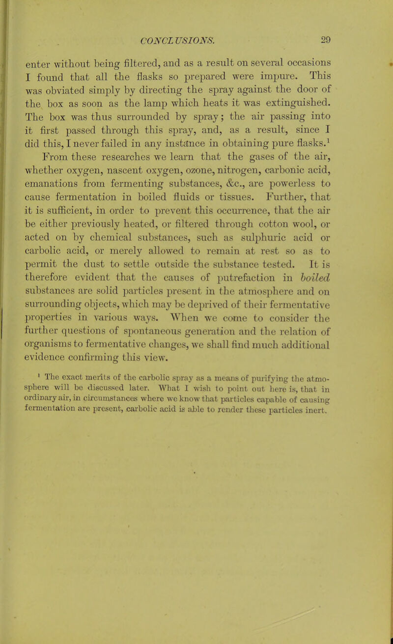enter without being filtered, and as a result on several occasions I found that all the flasks so prepared were impure. This was obviated simply by directing the spray against the door of the box as soon as the lamp which heats it was extinguished. The box was thus surrounded by spray; the air passing into it first passed through this spray, and, as a result, since I did this, I never failed in any instance in obtaining pure flasks.1 From these researches we learn that the gases of the air, whether oxygen, nascent oxygen, ozone, nitrogen, carbonic acid, emanations from fermenting substances, &c., are powerless to cause fermentation in boiled fluids or tissues. Further, that it is sufficient, in order to prevent this occurrence, that the air be either previously heated, or filtered through cotton wool, or acted on by chemical substances, such as sulphuric acid or carbolic acid, or merely allowed to remain at rest so as to permit the dust to settle outside the substance tested. It is therefore evident that the causes of putrefaction in boiled substances are solid particles present in the atmosphere and on surrounding objects, which may be deprived of their fermentative properties in various ways. When we come to consider the further questions of spontaneous generation and the relation of organisms to fermentative changes, we shall find much additional evidence confirming this view. 1 The exact merits of the carbolic spray as a means of purifying the atmo- sphere will be discussed later. What 1 wish to point out here is, that in ordinary air, in circumstances where we know that particles capable of causing fermentation are present, carbolic acid is able to render these particles inert.