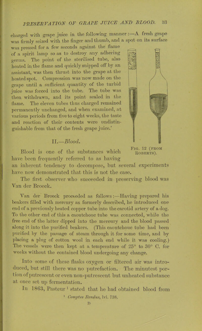 charged with grape juice in the following manner:—A fresh grape was firmly seized with the finger and thumb, and a spot on its surface was pressed for a few seconds against the flame of a spirit lamp so as to destroy any adhering germs. The point of the sterilised tube, also heated in the flame and quickly snipped off by an assistant, was then thrust into the grape at the heated spot. Compression was now made on the grape until a sufficient quantity of the turbid juice was forced into the tube. The tube was then withdrawn, and its point sealed in the flame. The eleven tubes thus charged remained permanently unchanged, and when examined, at various periods from five to eight weeks, the taste and reaction of their contents were undistin- guisliable from that of the fresh grape juice.’ II.—Blood. Blood is one of the substances which have been frequently referred to as having an inherent tendency to decompose, but several experiments have now demonstrated that this is not the case. The first observer who succeeded in preserving blood was Van der Broeck. Van der Broeck proceeded as follows :—Having prepared his beakers filled with mercury as formerly described, he introduced one end of a previously heated copper tube into the carotid artery of a dog. To the other end of this a caoutchouc tube was connected, while the free end of the latter dipped into the mercury and the blood passed along it into the purified beakers. (This caoutchouc tube had been purified by the passage of steam through it for some time, and by placing a plug of cotton wool in each end while it was cooling.) The vessels were then kept at a temperature of 25° to 30° C. for weeks without the contained blood undergoing any change. Into some of these flasks oxygen or filtered air was intro- duced, but still there was no putrefaction. The minutest por- tion of putrescent or even non-putrescent but unheated substance at once set up fermentation. In 1863, Pasteur 1 stated that he had obtained blood from 1 Cowvptes Ren Jus, lvi. 738. D Fig. 12 (from Roberts).