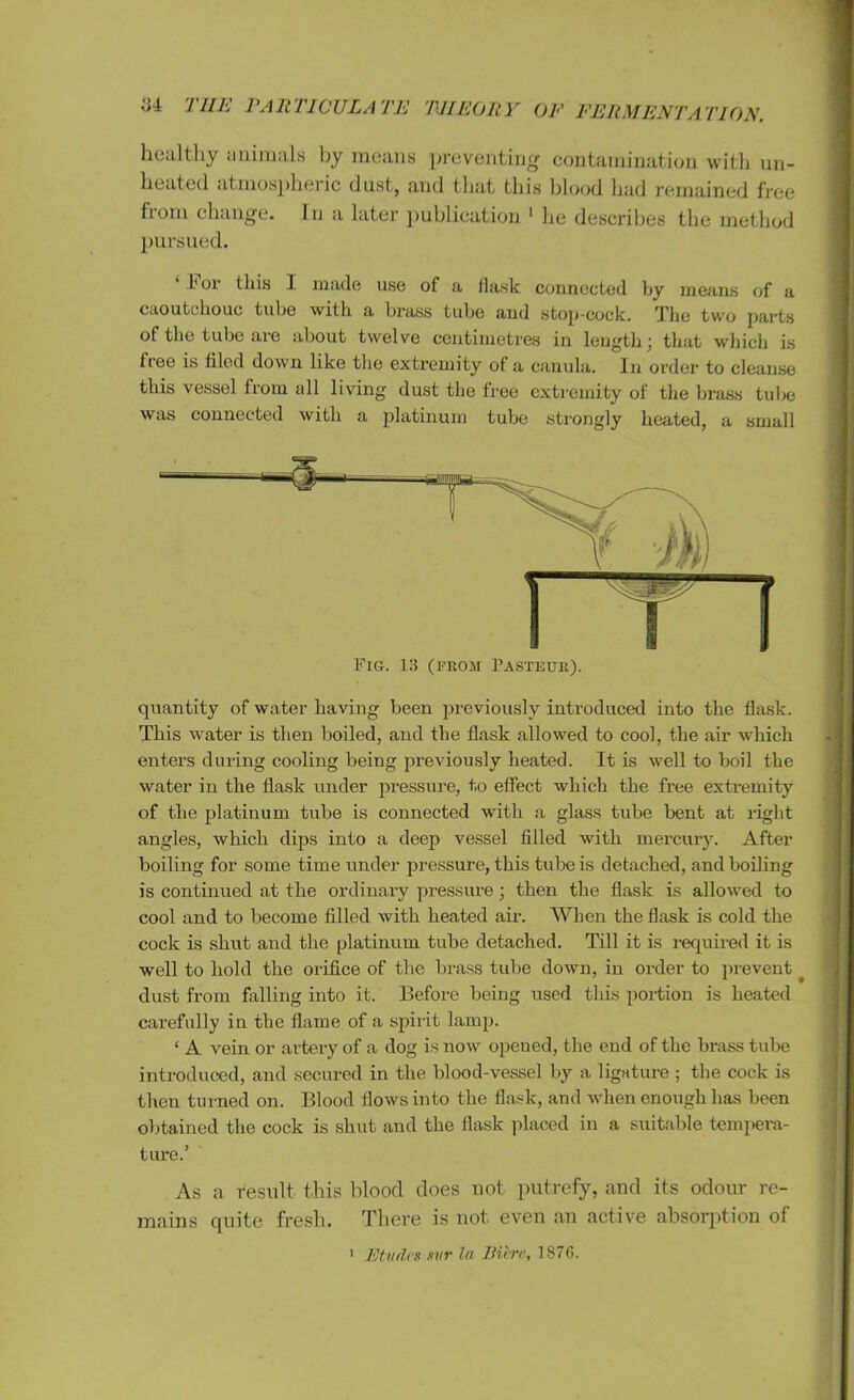 healthy animals by means preventing contamination with un- healed atmospheric dusl, and that tins blood bad remained free fiom change. In a later publication 1 he describes the method pursued. 1‘or this I made use of a fia.sk connected by means of a caoutchouc tube with a brass tube and stop-cock. The two parts of the tube are about twelve centimetres in length; that which is free is filed down like the extremity of a canula. In order to cleanse this vessel from all living dust the free extremity of the brass tube was connected with a platinum tube strongly heated, a small quantity of water having been previously introduced into the flask. This water is then boiled, and the flask allowed to cool, the air which enters during cooling being previously heated. It is well to boil the water in the flask under pressure, t.o effect which the free extremity of the platinum tube is connected with a glass tube bent at right angles, which dips into a deep vessel filled with mercury. After boiling for some time under pressure, this tube is detached, and boiling is continued at the ordinary pressure; then the flask is allowed to cool and to become filled with heated air. When the flask is cold the cock is shut and the platinum tube detached. Till it is required it is well to hold the orifice of the brass tube down, in order to prevent ^ dust from falling into it. Before being used this portion is heated carefully in the flame of a spirit lamp. ‘ A vein or artery of a dog is now opeued, the end of the brass tube introduced, and secured in the blood-vessel by a ligature ; the cock is then turned on. Blood flows into the flask, and when enough has been obtained the cock is shut and the flask placed in a suitable tempera- ture.’ As a result this 1 flood does not putrefy, and its odour re- mains quite fresh. There is not even an active absorption of