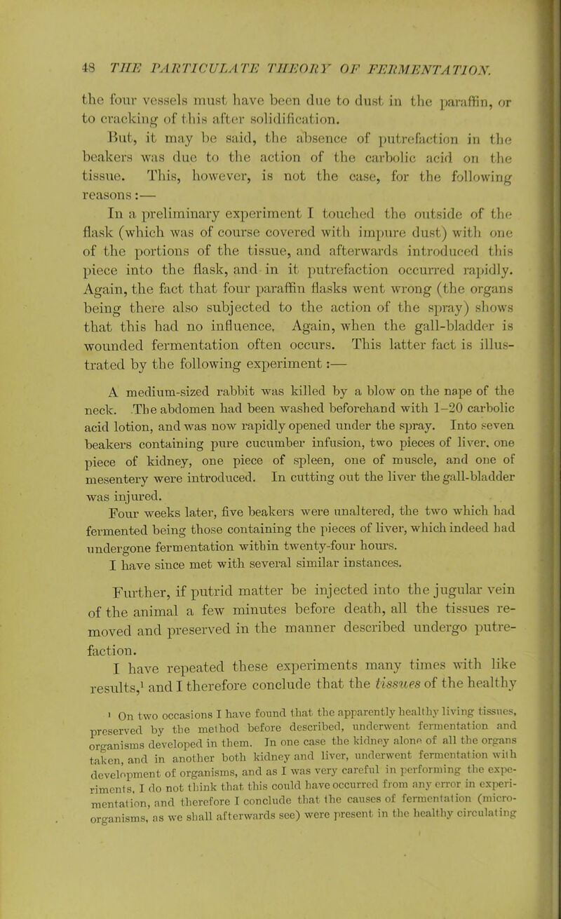 the four vessels must have been due to dust in the paraffin, or to cracking of this after solidification. But, it may be said, the absence of putrefaction in the beakers was due to the action of the carbolic acid on the tissue. This, however, is not the case, for the following reasons:— In a preliminary experiment I touched the outside of the flask (which was of course covered with impure dust) with one of the portions of the tissue, and afterwards introduced this piece into the flask, and in it putrefaction occurred rapidly. Again, the fact that four paraffin flasks went wrong (the organs being there also subjected to the action of the spray) shows that this had no influence, Again, when the gall-bladder is wounded fermentation often occurs. This latter fact is illus- trated by the following experiment:— A medium-sized rabbit was killed by a blow on the nape of the neck. The abdomen had been washed beforehand with 1-20 carbolic acid lotion, and was now rapidly opened under the spray. Into seven beakers containing pure cucumber infusion, two pieces of liver, one piece of kidney, one piece of spleen, one of muscle, and one of mesentery were introduced. In cutting out the liver the gall-bladder was injured. Four weeks later, five beakers were unaltered, the two which had fermented being those containing the pieces of liver, which indeed had undergone fermentation within twenty-four hours. I have since met with several similar instances. Further, if putrid matter be injected into the jugular vein of the animal a few minutes before death, all the tissues re- moved and preserved in the manner described undergo putre- faction. I have repeated these experiments many times with like results,1 and I therefore conclude that the tissues of the healthy ' On two occasions I have found that the apparently healthy living tissues, preserved by the method before described, underwent fermentation and organisms developed in them. In one case the kidney alone of all the organs taken, and in another both kidney and liver, underwent fermentation with development of organisms, and as I was very careful in performing the expe- riments, I do not think that, this could have occurred from any error in experi- mentation, and therefore I conclude that the causes of fermentation (micro- organisms, as we shall afterwards see) were present in the healthy circulating