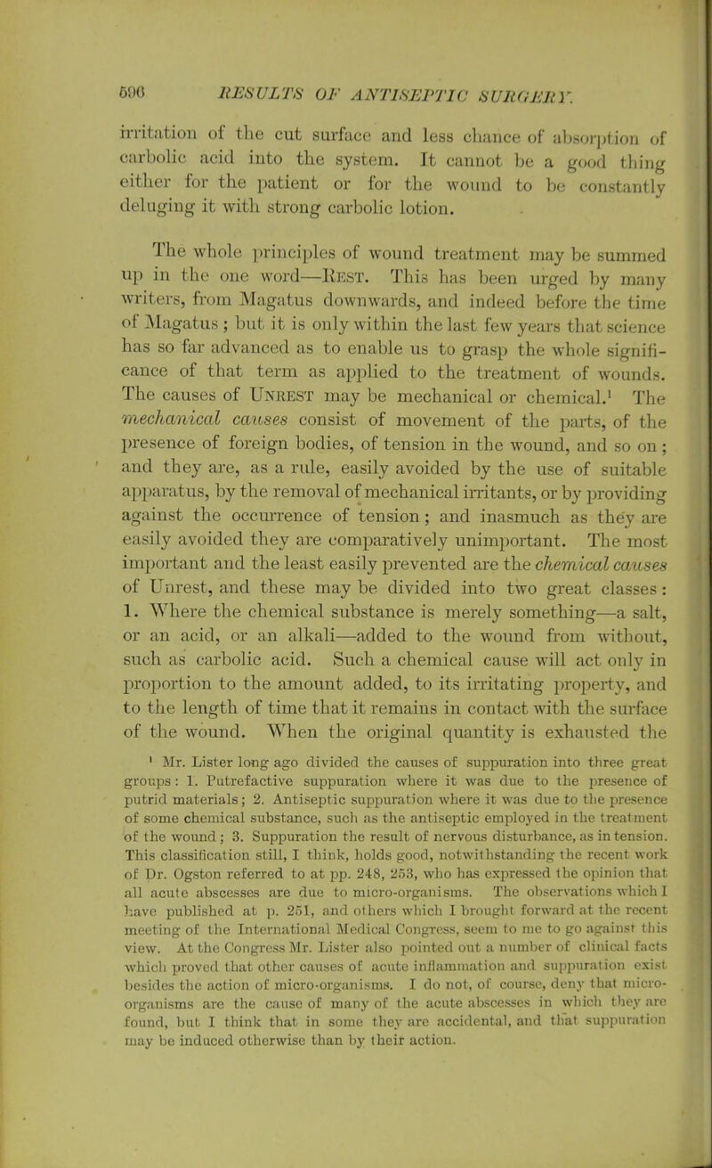 irritation of the cut surface and less chance of absorption of carbolic acid into the system. It cannot be a good thing either for the patient or for the wound to be constantly deluging it with strong carbolic lotion. The whole principles of wound treatment may be summed up in the one word—IvEST. This has been urged by many writers, from Magatus downwards, and indeed before the time of Magatus ; but it is only within the last few years that science has so far advanced as to enable us to grasp the whole signifi- cance of that term as applied to the treatment of wounds. The causes of Unrest may be mechanical or chemical.1 The mechanical causes consist of movement of the parts, of the presence of foreign bodies, of tension in the wound, and so on ; and they are, as a rule, easily avoided by the use of suitable apparatus, by the removal of mechanical irritants, or by providing against the occurrence of tension; and inasmuch as they are easily avoided they are comparatively unimportant. The most important and the least easily prevented are the chemical causes of Unrest, and these may be divided into two great classes: 1. Where the chemical substance is merely something—a salt, or an acid, or an alkali—added to the wound from without, such as carbolic acid. Such a chemical cause will act only in proportion to the amount added, to its irritating property, and to the length of time that it remains in contact with the surface of the wound. When the original quantity is exhausted the 1 Mr. Lister long ago divided the causes of suppuration into three great groups : 1. Putrefactive suppuration where it was due to the presence of putrid materials; 2. Antiseptic suppuration where it was due to the presence of some chemical substance, such as the antiseptic employed in the treatment of the wound; 3. Suppuration the result of nervous disturbance,as intension. This classification still, I think, holds good, notwit hstanding the recent work of Dr. Ogston referred to at pp. 248, 253, who has expressed the opinion that all acute abscesses are due to micro-organisms. The observations which I have published at p. 251, and others which I brought forward at the recent meeting of the International Medical Congress, seem to me to go against this view. At the Congress Mr. Lister also pointed out a number of clinical facts which proved that other causes of acute inflammation and suppuration exist besides the action of micro-organisms. I do not, of course, deny that micro- organisms are the cause of many of the acute abscesses in which they are found, but I think that in some they arc accidental, and that suppuration may be induced otherwise than by their action.