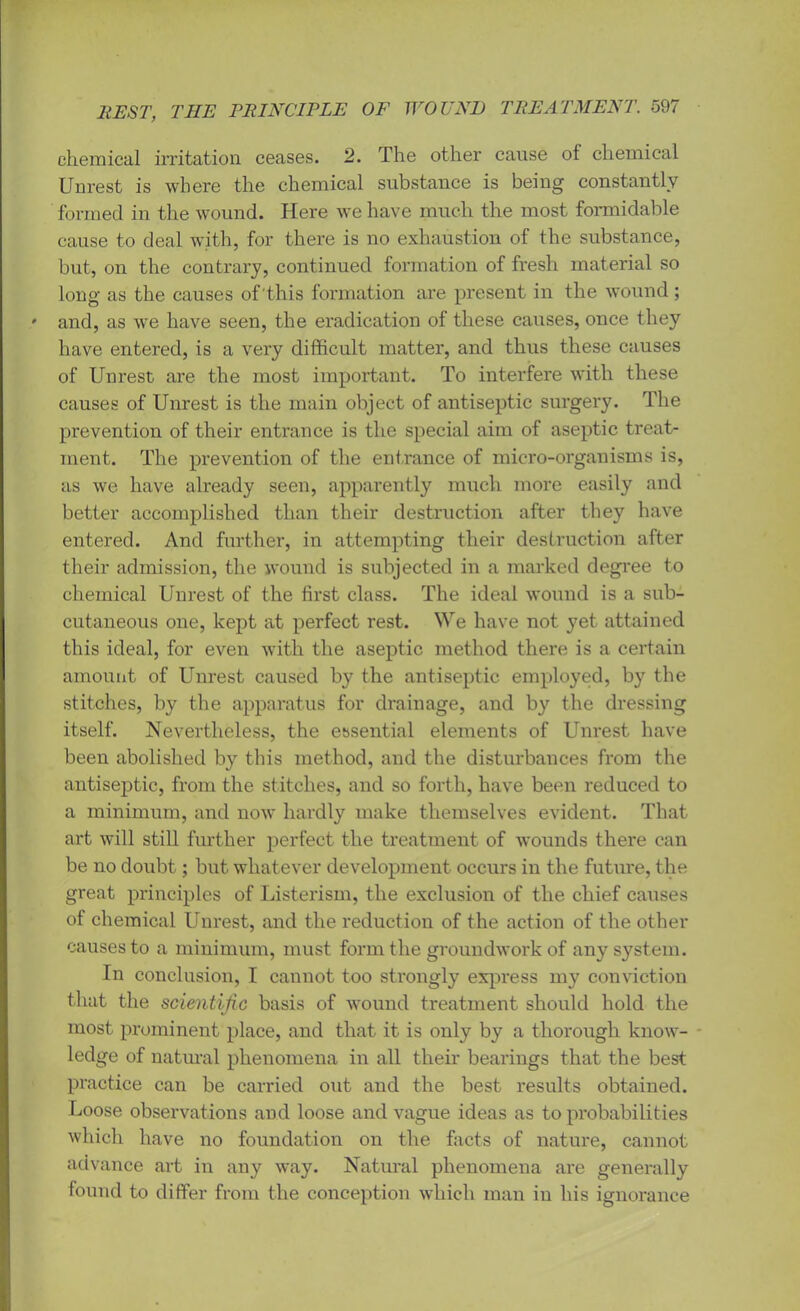 chemical irritation ceases. 2. The other cause of chemical Unrest is where the chemical substance is being constantly formed in the wound. Here we have much the most formidable cause to deal with, for there is no exhaustion of the substance, but, on the contrary, continued formation of fresh material so long as the causes of this formation are present in the wound; and, as we have seen, the eradication of these causes, once they have entered, is a very difficult matter, and thus these causes of Unrest are the most important. To interfere with these causes of Unrest is the main object of antiseptic surgery. The prevention of their entrance is the special aim of aseptic treat- ment. The prevention of the entrance of micro-organisms is, as we have already seen, apparently much more easily and better accomplished than their destruction after they have entered. And further, in attempting their destruction after their admission, the wound is subjected in a marked degree to chemical Unrest of the first class. The ideal wound is a sub- cutaneous one, kept at perfect rest. We have not yet attained this ideal, for even with the aseptic method there is a certain amount of Unrest caused by the antiseptic employed, by the stitches, by the apparatus for drainage, and by the dressing itself. Nevertheless, the essential elements of Unrest have been abolished by this method, and the disturbances from the antiseptic, from the stitches, and so forth, have been reduced to a minimum, and now hardly make themselves evident. That art will still further perfect the treatment of wounds there can be no doubt; but whatever development occurs in the future, the great principles of Listerism, the exclusion of the chief causes of chemical Unrest, and the reduction of the action of the other causes to a minimum, must form the groundwork of any system. In conclusion, I cannot too strongly express my conviction that the scientific basis of wound treatment should hold the most prominent place, and that it is only by a thorough know- ledge of natural phenomena in all their bearings that the best practice can be carried out and the best results obtained. Loose observations and loose and vague ideas as to probabilities which have no foundation on the facts of nature, cannot advance art in any way. Natural phenomena are generally found to differ from the conception which man in his ignorance