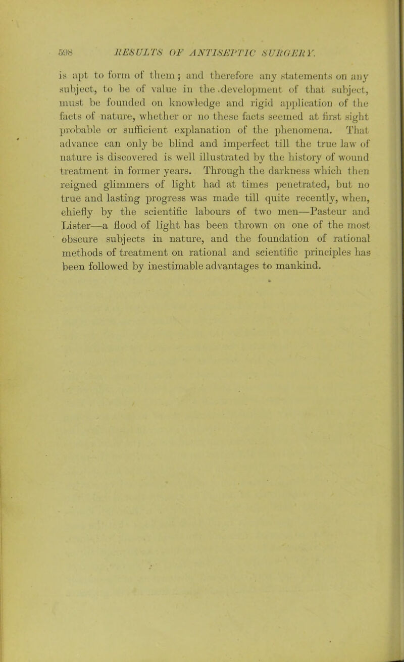 is apt to form of them; and therefore any statements on any subject, to be of value in the .development of that subject, must be founded on knowledge and rigid application of the facts of nature, whether or no these facts seemed at first sight probable or sufficient explanation of the phenomena. That advance can only be blind and imperfect till the true law of nature is discovered is well illustrated by the history of wound treatment in former years. Through the darkness which then reigned glimmers of light had at times penetrated, but no true and lasting progress was made till quite recently, when, chiefly by the scientific labours of two men—Pasteur and Lister—a flood of light has been thrown on one of the most obscure subjects in nature, and the foundation of rational methods of treatment on rational and scientific principles has been followed by inestimable advantages to mankind.