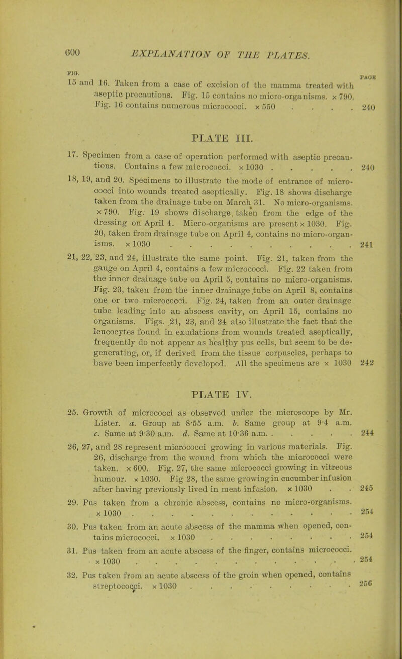 FIO. 15 and 16. Taken from a case of excision of the mamma treated with aseptic precautions. Fig. 15 contains no micro-organisms, x 700. Fig. 16 contains numerous micrococci, x 550 PLATE III. 17. Specimen from a case of operation performed with aseptic precau- tions. Contains a few micrococci, x 1030 13, 19, and 20. Specimens to illustrate the mode of entrance of micro- cocci into wounds treated aseptically. Fig. 18 shows discharge taken from the drainage tube on March 31. No micro-organisms, x 790. Fig. 19 shows discharge taken from the edge of the dressing on April 4. Micro-organisms are present x 1030. Fig. 20, taken from drainage tube on April 4, contains no micro-organ- isms. x1030 21, 22, 23, and 24, illustrate the same point. Fig. 21, taken from the gauge on April 4, contains a few micrococci. Fig. 22 taken from the inner drainage tube on April 5, contains no micro-organisms. Fig. 23, taken from the inner drainage tube on April 8, contains one or two micrococci. Fig. 24, taken from an outer drainage tube leading into an abscess cavity, on April 15, contains no organisms. Figs. 21, 23, and 24 also illustrate the fact that the leucocytes found in exudations from wounds treated aseptically, frequently do not appear as healthy pus cells, but seem to be de- generating, or, if derived from the tissue corpuscles, perhaps to have been imperfectly developed. All the specimens are x 1030 PLATE IV. 25. Growth of micrococci as observed under the microscope by Mr. Lister, a. Group at 8-55 a.m. b. Same group at 9-4 a.m. c. Same at 9'30 a.m. d. Same at 10-36 a.m 26, 27, and 28 represent micrococci growing in various materials. Fig. 26, discharge from the wound from which the micrococci were taken, x 600. Fig. 27, the same micrococci growing in vitreous humour, x 1030. Fig 28, the same growing in cucumber inf usion after having previously lived in meat infasion. x 1030 29. Pus taken from a chronic abscess, contains no micro-organisms. x1030 30. Pus taken from an acute abscess of the mamma when opened, con- tains micrococci, x 1030 31. Pus taken from an acute abscess of the finger, contains micrococci. x1030 32. Pus taken from an acute abscess of the groin when opened, contains streptococci, x 1030 PAGE 210 240 241 242 244 245 254 254 254 256