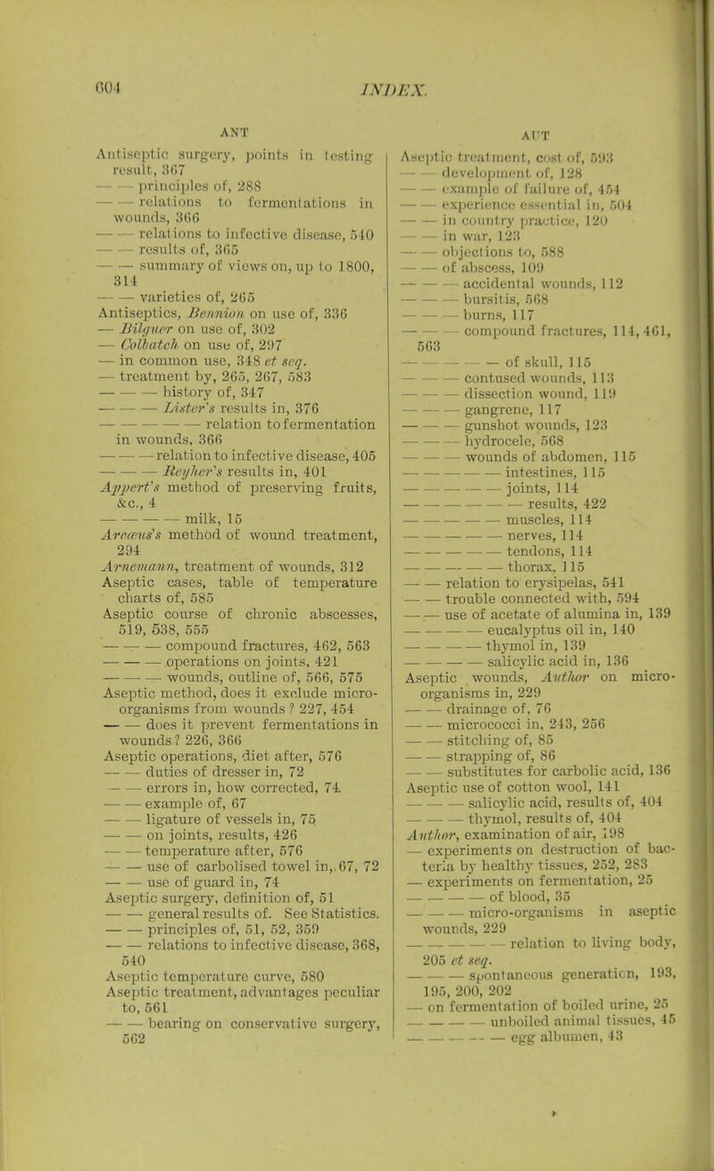 ANT Antiseptic surgery, points in testing result, 367 principles of, 288 relations to fermentations in wounds, 3(56 relations to infective disease, 540 results of, 365 — — summary of views on, up to 1800, 314 varieties of, 265 Antiseptics, He union on use of, 336 — JBilguer on use of, 302 — Colbatch on use of, 297 — in common use, 348 et seq. — treatment by, 265, 267, 583 history of, 347 Lister's results in, 376 relation to fermentation in wounds, 366 relation to infective disease, 405 Reyher's results in, 401 Appert's method of preserving fruits, &c., 4 milk, 15 Arearns’s method of wound treatment, 294 Arnemann, treatment of wounds, 312 Aseptic cases, table of temperature charts of, 585 Aseptic course of chronic abscesses, 519, 538, 555 compound fractures, 462, 563 operations on joints, 421 — wounds, outline of, 566, 575 Aseptic method, does it exclude micro- organisms from wounds ? 227, 454 does it prevent fermentations in wounds ? 226, 366 Aseptic operations, diet after, 576 duties of dresser in, 72 errors in, how corrected, 74 example of, 67 ligature of vessels in, 75 on joints, results, 426 temperature after, 576 use of carbolised towel in, 67, 72 use of guard in, 74 Aseptic surgery, definition of, 51 general results of. See Statistics. principles of, 51, 52, 359 relations to infective disease, 368, 540 Aseptic temperature curve, 580 Aseptic treatment,advantages peculiar to,561 bearing on conservative surgery, 562 AUT Aseptic treatment, cost of, 593 development of, 128 - example of failure of, 454 experience essential in, 504 in country practice, 120 in war, 123 — — objections to, 588 of abscess, 109 accidental wounds, 112 bursitis, 568 burns, 117 compound fractures, 114, 461, 563 of skull, 115 — contused wounds, 113 dissection wound, 119 gangrene, 117 gunshot wounds, 123 hydrocele, 568 wounds of abdomen, 115 intestines, 115 joints, 114 results, 422 — — muscles, 114 • nerves, 114 tendons, 114 — thorax. 115 relation to erysipelas, 541 trouble connected with, 594 —- — use of acetate of alumina in, 139 eucalyptus oil in, 140 thymol in, 139 salicylic acid in, 136 Aseptic wounds, Author on micro- organisms in, 229 drainage of, 76 micrococci in, 243, 256 stitching of, 85 strapping of, 86 substitutes for carbolic acid, 136 Aseptic use of cotton wool, 141 salicylic acid, results of, 404 thymol, results of, 404 A uthor, examination of air, 198 — experiment s on destruction of bac- teria by healthy tissues, 252, 283 — experiments on fermentation, 25 of blood, 35 micro-organisms in aseptic wounds, 229 relation to living body, 205 et seq. spontaneous generation, 193, 195, 200, 202 — on fermentation of boiled urine, 25 unboiled animal tissues, 46 egg albumen, 43 *