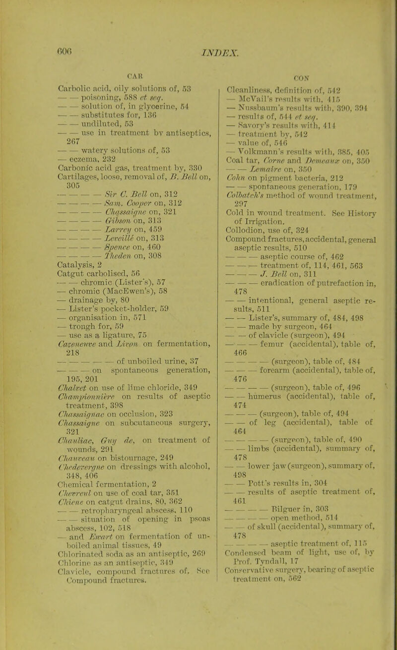CAR Carbolic acid, oily solutions of, 53 poisoning, 588 ct srq. — solution of, in glycerine, 54 substitutes for, 136 undiluted, 63 use in treatment bv antiseptics, 267 watery solutions of, 53 — eczema, 232 Carbonic acid gas, treatment by, 330 Cartilages, loose, removal of, B. Bell on, 305 - Sir C. Bell on, 312 Sam. Cooper on, 312 Chqssaiqne on, 321 Gibson on, 313 Larrey on, 459 — — Levcille on, 313 -—- — Spence on, 460 Tlieden on, 308 Catalysis, 2 Catgut carbolised, 56 — •— chromic (Lister's), 57 — chromic (MacEwen’s), 58 -— drainage by, 80 — Lister’s pocket-holder, 59 •— organisation in, 571 — trough for, 59 — use as a ligature, 75 Catenenve and Livpn on fermentation, 218 • of unboiled urine, 37 on spontaneous generation, 195, 201 Chained on use of lime chloride, 349 Chawpionnihre on results of aseptic treatment, 398 Chassaiynae on occlusion, 323 Chassq/ujne on subcutaneous surgery, 321 Chauliac, Guy de, on treatment of wounds, 291 Chanveau on bistoumage, 249 Chedeveryne on dressings with alcohol, 348, 406 Chemical fermentation, 2 Chevreul on use of coal tar, 351 Cldenc on catgut drains, 80, 362 retropharyngeal abscess, 110 situation of opening in psoas abscess, 102, 518 — and Ewart on fermentation of un- boiled animal tissues, 49 Chlorinated soda as an antiseptic, 269 Chlorine as an antiseptic, 349 Clavicle, compound fractures of. See Compound fractures. CON Cleanliness, definition of, 542 — McVail’s results with, 415 — Nussbaum’s results with, 390, 394 — results of, 544 ct scq. — Savory’s results with, 414 — treatment by, 542 — value of, 546 - Volkmann’s results with, 385, 405 Coal tar, Come and Demeavx on, 350 Lemaire on, 350 Cohn on pigment bacteria, 212 spontaneous generation, 179 Cotbatnh's method of wound treatment, 297 Cold in wound treatment. See History of Irrigation. Collodion, use of, 324 Compound fractures, accidental, general aseptic results, 510 — aseptic course of, 462 treatment of, 114, 461, 563 J. Bell on, 311 — eradication of putrefaction in, 478 intentional, general aseptic re- sults, 511 Lister’s, summary of, 484, 498 -— -— made by surgeon, 464 — — of clavicle (surgeon), 494 femur (accidental), table of, 466 (surgeon), table of, 484 forearm (accidental), table of, 476 (surgeon), table of, 496 humerus (accidental), table of, 474 (surgeon), table of, 494 of leg (accidental), table of 464 (surgeon), table of, 490 — limbs (accidental), summary of, 478 lower jaw (surgeon), summary of, 498 Pott’s results in, 304 results of aseptic treatment of, 461 — — Tdlguer in, 303 open method, 514 of skull (accidental), summary of, 478 aseptic treatment of, 115 Condensed beam of light, use of, by Prof. Tyndall, 17 Conservative surgery, bearing of aseptic treatment on, 562