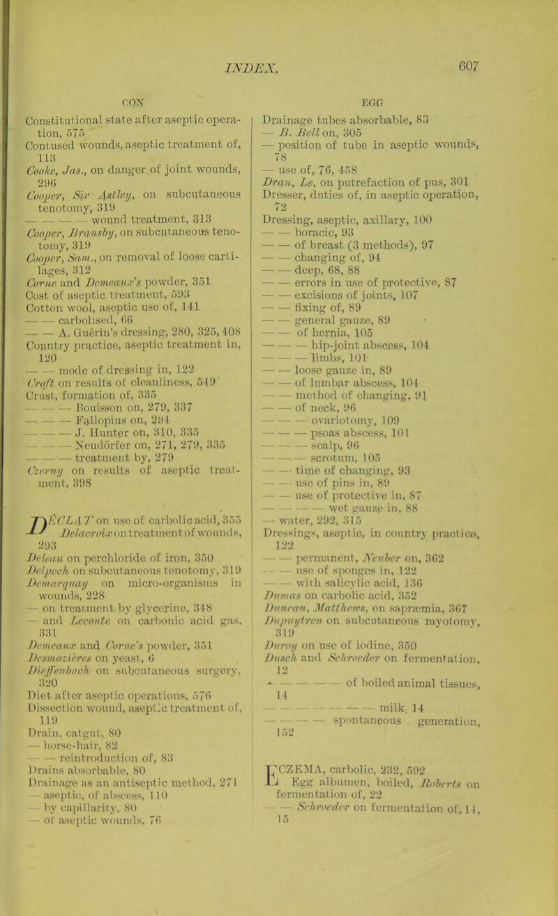 CON Constitutional state after aseptic opera- tion, 575 Contused wounds, aseptic treatment of, 113 Cooke, Jas., on danger of joint wounds, 21)6 Cooler, Sir 4stley, on subcutaneous tenotomy, 311) worrnd treatment, 313 Cooper, Brmsby, on subcutaneous teno- tomy, 311) Cooper, Sam., on removal of loose carti- lages, 312 Come and Demean a'$ powder, 351 Cost of aseptic treatment, 51)3 Cotton wool, aseptic use of, 141 carbolised, 66 A. Guerin’s dressing, 280, 325, 408 Country practice, aseptic treatment in, 120 mode of dressing in, 122 Croft on results of cleanliness, 549 Crust, formation of, 335 Bouisson on, 279, 337 — Fallopius on, 294 — J. Hunter on, 310, 335 Neudorl’er on, 271, 279, 335 treatment by, 279 Czerny on results of aseptic treat- ment, 398 EC LA T on use of carbolic acid, 355 Delacroix on treatment of wounds, 293 Deleau on perchloride of iron, 350 Delpech on subcutaneous tenotomy, 319 Dcmarqnay on micro-organisms in wounds, 228 — on treatment by glycerine, 318 — and Leconte on carbonic acid gas, 331 Demcaux and Corne's powder, 361 Dcsmazicres on yeast, 6 Dieffenbach on subcutaneous surgery, 320 Diet after aseptic operations, 576 Dissection wound, aseptic treatment of, 119 Drain, catgut, 80 — horse-hair, 82 — reintroduction of, 83 Drains absorbable, 80 Drainage as an antiseptic method, 271 aseptic, of abscess, 110 — by capillarity, 80 — of aseptic wounds, 76 EGG Drainage tubes absorbable, 83 — B. Bell on, 305 — position of tube in aseptic wounds, 78 — use of, 76, 458 Dr an, Lp, on putrefaction of pus, 301 Dresser, duties of, in aseptic operation, 72 Dressing, aseptic, axillary, 100 boracic, 93 of breast (3 methods), 97 changing of, 94 deep, 68, 88 errors in use of protective, 87 excisions of joints, 107 fixing of, 89 general gauze, 89 of hernia, 105 — — — hip-joint abscess, 104 Jimbs, 101 loose gauze in, 89 of lumbar abscess, 104 method of changing, 91 of neck, 96 ovariotomy, 109 psoas abscess, 101 scalp, 96 scrotum, 105 — time of changing, 93 use of pins in, 89 — use of protective in. 87 wet gauze in, 88 — water, 292, 315 Dressings, aseptic, in country practice, 122 permanent, Neither on, 362 — use of sponges in, 122 with salicylic acid, 136 Dumas on carbolic acid, 352 Duncan, Matthews, on saprmmia, 367 Dupuytrm on subcutaneous myotomy, 31!)' Duroy on use of iodine, 350 Dusch and Schrocder on fermentation, 12 -* of boiled animal tissues, 14 - milk; 14 spontaneous generation, 152 T’CZEMA, carbolic, 232, 592 Ju Egg albumen, boiled, Roberts on fermentation of, 22 - Schrocder on fermentation of, 1-1 15