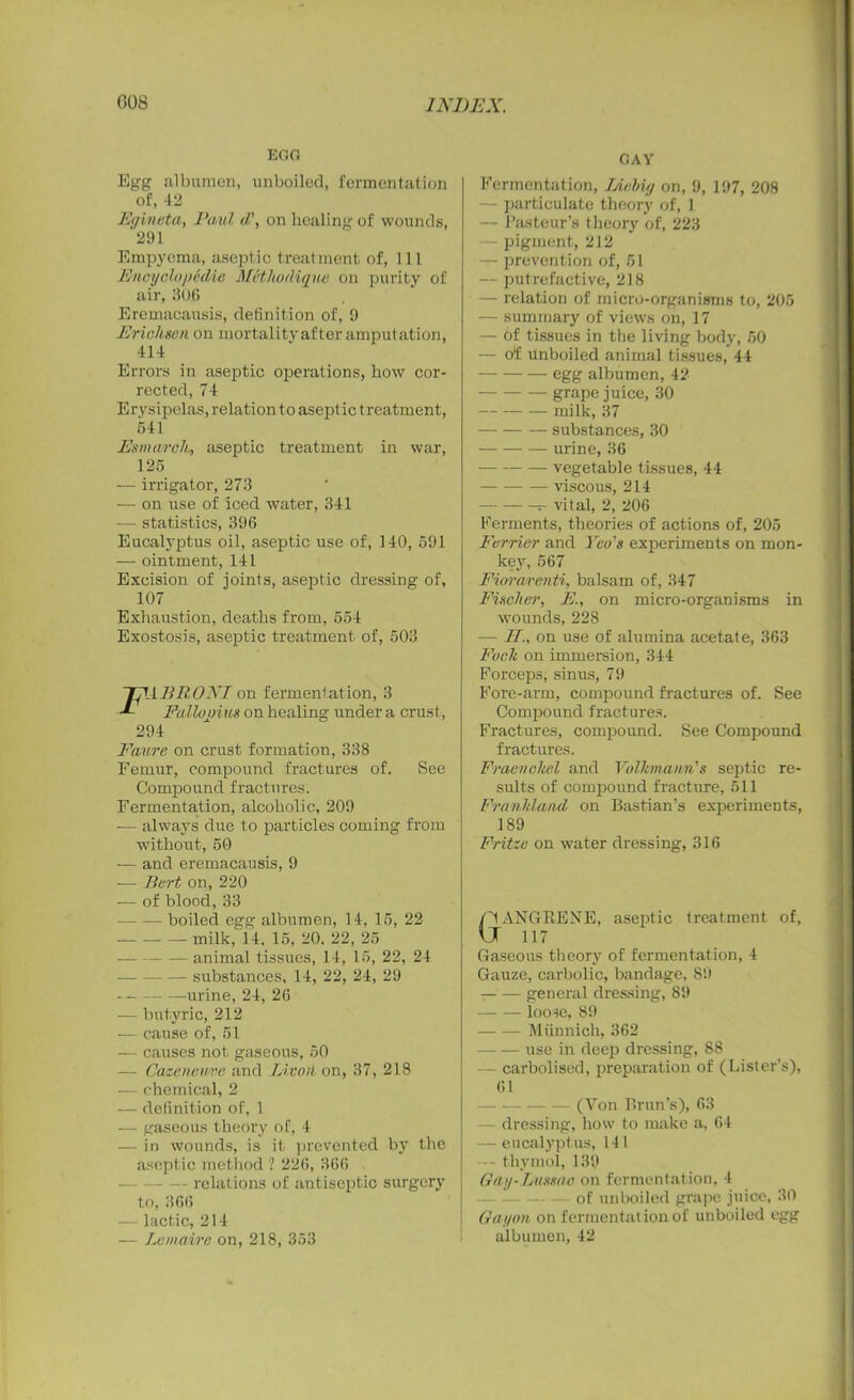 EGO Egg albumen, unboiled, fermentation of, 42 Fgineta, Paul d\ on healing of wounds, 291 Empyema, aseptic treatment of, 111 Encyclopedia Methodiqne on purity of air, 806 Eremacausis, definition of, 9 Erichsen on mortality after amputation, 414 Errors in aseptic operations, how cor- rected, 74 Erysipelas, relation to aseptic t rcatment, 641 Esmarch, aseptic treatment in war, 125 — irrigator, 273 — on use of iced water, 341 — statistics, 396 Eucalyptus oil, aseptic use of, 140, 691 — ointment, 141 Excision of joints, aseptic dressing of, 107 Exhaustion, deaths from, 654 Exostosis, aseptic treatment of, 503 TpABRONI on fermentation, 3 Fallooim on healing under a crust, 294 Eaure on crust formation, 338 Femur, compound fractures of. See Compound fractures. Fermentation, alcoholic, 209 -— always due to particles coming from without, 50 — and eremacausis, 9 — Part on, 220 — of blood, 33 — ■— boiled egg albumen, 14, 15, 22 milk, 14. 15, 20. 22, 25 — animal tissues, 14, 15, 22, 24 — substances, 14, 22, 24, 29 urine, 24, 26 — butyric, 212 — cause of, 51 — causes not gaseous, 50 — Gazencure and Livoti on, 37, 218 — chemical, 2 — definition of, 1 — gaseous theory of, 4 — in wounds, is it prevented by the aseptic method ? 226, 366 - relations of antiseptic surgery to, 366 lactic, 214 — Lemaire on, 218, 353 CAY Fermentation, TAehig on, 9, 197, 208 — particulate theory of, 1 — Pasteur’s theory of, 223 — pigment, 212 — prevention of, 51 — putrefactive, 218 — relation of micro-organisms to, 206 — summary of views on, 17 — of tissues in the living body, 50 — of unboiled animal tissues, 44 egg albumen, 42 grape juice, 30 milk, 37 substances, 30 urine, 36 vegetable tissues, 44 viscous, 214 - vital, 2, 206 Ferments, theories of actions of, 205 Farrier and Yeo's experiments on mon- key, 567 Fiorarenti, balsam of, 347 Fischer, E., on micro-organisms in wounds, 228 — IL. on use of alumina acetate, 363 Foclt on immersion, 344 Forceps, sinus, 79 Fore-arm, compound fractures of. See Compound fractures. Fractures, compound. See Compound fractures. Fraenchel and Volhmann's septic re- sults of compound fracture, 511 Franhland on Bastian’s experiments, 189 Fritze on water dressing, 316 GANGRENE, aseptic treatment of, 117 Gaseous theory of fermentation, 4 Gauze, carbolic, bandage, 89 — — general dressing, 89 loose, 89 Miinnich, 362 use in deep dressing, 88 - carbolised, preparation of (Lister’s), 61 (Von Brun’s), 63 — dressing, how to make a, 64 — eucalyptus, 141 -- thymol, 139 Gay-Lussac on fermentation, 4 of unboiled grape juice, 30 Gayan on fermentation of unboiled egg albumen, 42