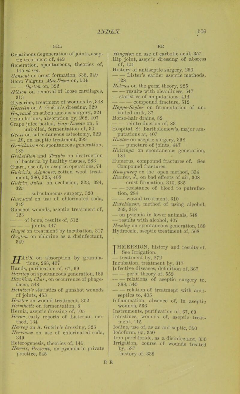 » GEL RR Gelatinous degeneration of joints, asep- tic treatment of, 442 Generation, spontaneous, theories of, 145 et scq. Oensoul on crust formation, 338, 349 Genu Valgum, MaoEmen on, 504 Ogston on, 322 Gibson on removal of loose cartilages, 313 Glycerine, treatment of wounds by, 348 Gosselm on A. Guerin’s dressing, 329 Goyraud on subcutaneous surgery, 321 Granulations, absorption by, 268, 407 Grape juice boiled, Gay-Lussac on, 5 unboiled, fermentation of, 30 Gross on subcutaneous osteotomy, 322 — M., on aseptic treatment, 399 Gruitliuisen on spontaneous generation, 182 Gsoheidlen and Traube on destruction of bacteria by healthy tissues, 283 Guard, use of, in aseptic operations, 74 Guerin's, Alphonse, cotton wool treat- ment, 280, 325, 408 Guerin, Jules, on occlusion, 323, 324, 325 subcutaneous surgery, 320 Guersant on use of chlorinated soda, 349 Gunshot wounds, aseptic treatment of, 123 of bone, results of, 512 joints, 447 Guyot on treatment by incubation, 317 Guyton on chlorine as a disinfectant, 349 Hingston on use of carbolic acid, 357 Hip joint, aseptic dressing of abscess of, 104 History of antiseptic surgery, 290 — -— Lister’s earlier aseptic methods, 128 Holmes on the germ theory, 225 results with cleanliness, 547 — statistics of amputations, 414 compound fracture, 512 Hoppe-Seyler on fermentation of un- boiled milk, 37 Horse-hair drains, 82 reintroduction of, 83 Hospital, St. Bartholomew’s, major am- putations at, 407 JIueter on aseptic surgery, 398 puncture of joints, 447 Huizinga on spontaneous generation, 181 Humerus, compound fractures of. See Compound fractures. Humphrey on the open method, 334 Hunter,J., on bad effects of air, 308 crust formation, 310, 335 resistance of blood to putrefac- tion, 284 wound treatment, 310 Hutchinson, method of using alqohol, 269,348 — on pyaimia in lower animals, 548 — results with alcohol, 407 Huxley on spontaneous generation, 188 Hydrocele, aseptic treatment of, 568 TTA CK on absorption by granula- -*-*■ lions, 2(!S, 407 Hands, purification of, (57, 69 Hartley on spontaneous generation, 189 Hawkins, C/uts., on occurrence of phage- dam a, 548 IleintzcVs statistics of gunshot wounds of joints, 453 Heister on wound treatment, 302 Helmholtz on fermentation, 8 Hernia, aseptic dressing of, 105 Heron, early reports of Listerian me- thod, 134 Harvey on A. Guerin's dressing, 326 Herrieux on use of chlorinated soda. TMMERSION, history and results of. JL See Irrigation. — treatment by, 272 Incubation, treatment by, 317 Infective diseases, definition of, 367 geym theory of, 552 relations of aseptic surgery to 36S, 5441 relation of treatment with anti- septics to, 405 Inflammation, absence of, in aseptic wounds, 566 Instruments, purification of, 67, 69 Intestines, wounds of, aseptic treat- ment, 115 Iodine, use of, as an antiseptic, 350 Iodoform, 65, 350 349 Heterogenesis, theories of, 145 Hereett, Prescott, on pyiemia in private practice, 548 Iron perchloride, as a disinfectant, 350 Irrigation, course of wounds treated by,587 — history of, 338 R R
