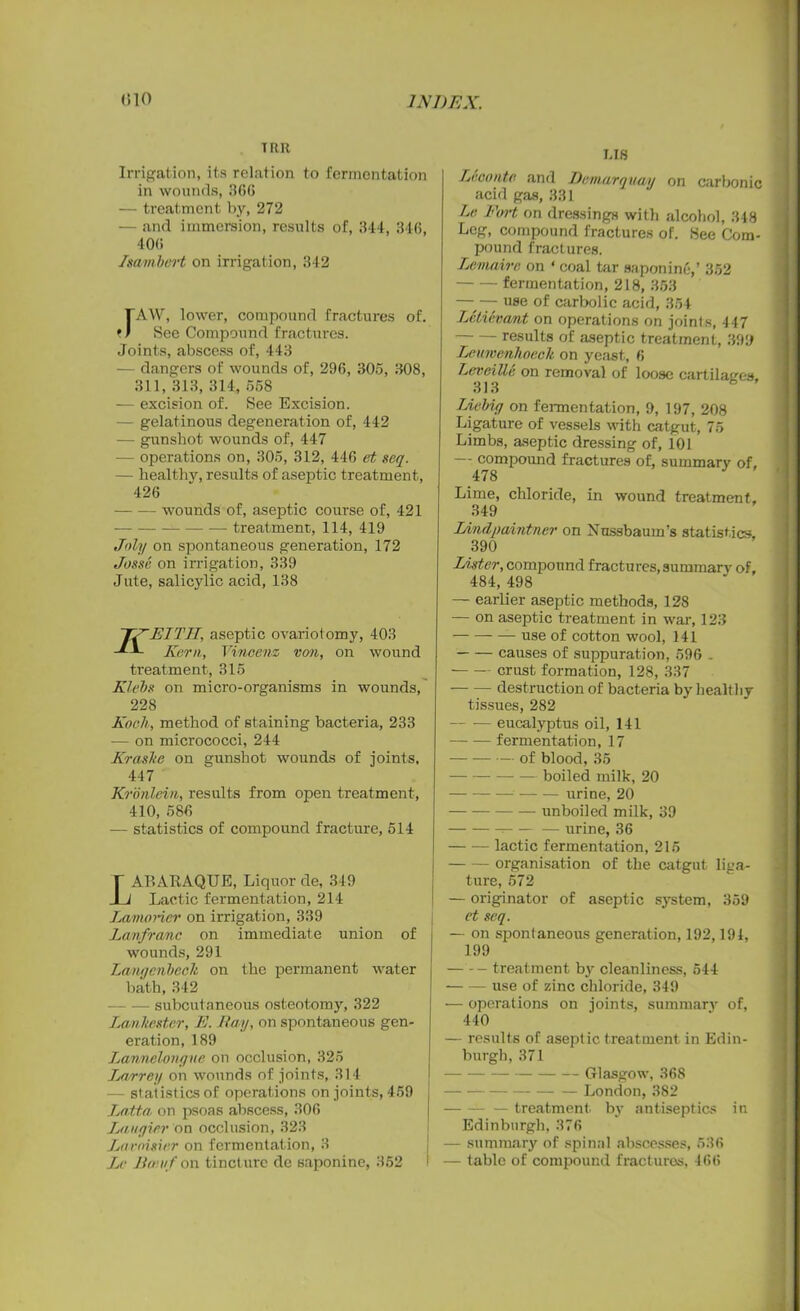 TRIt Irrigation, its relation to fermentation in wounds, 366 — treatment by, 272 — and immersion, results of, 314, 346, 406 Immbcrt on irrigation, 342 rAW, lower, compound fractures of. See Compound fractures. Joints, abscess of, 443 — dangers of wounds of, 296, 305, 308, 311, 313, 314, 558 — excision of. See Excision. — gelatinous degeneration of, 442 — gunshot wounds of, 447 -— operations on, 305, 312, 446 et seq. — healthy, results of aseptic treatment, 426 wounds of, aseptic course of, 421 — — treatment, 114, 419 Joly on spontaneous generation, 172 Josse on irrigation, 339 Jute, salicylic acid, 138 J7~ETTIT, aseptic ovariotomy, 403 Kern, Vincenz von, on wound treatment, 315 Klebs on micro-organisms in wounds, 228 Koch, method of staining bacteria, 233 — on micrococci, 244 Kraslte on gunshot wounds of joints, 447 Kronlein, results from open treatment, 410, 586 — statistics of compound fracture, 514 LAP.ARAQUE, Liquor de, 349 Lactic fermentation, 214 Lamorier on irrigation, 339 Lanfra/nc on immediate union of wounds, 291 Langenbeclt on the permanent water bath, 342 — subcutaneous osteotomy, 322 Lanltester, E. May, on spontaneous gen- eration, 189 La/tmelongue on occlusion, 325 La/rrey on wounds of joints, 314 — statistics of operations on joints, 459 Latta on psoas abscess, 306 Laugier on occlusion, 323 Lavoisier on fermentation, 3 Le Jio uf on tincture de saponine, 352 LIS Leconte and Demarquay on carbonic acid gas, 331 Le Fort on dressings with alcohol, 348 Leg, compound fractures of. See Com- pound fractures. Lemaire on ‘ coal tar saponine,’ 352 fermentation, 218, 353 —■ — use of carbolic acid, 354 Letievant on operations on joints, 447 results of aseptic treatment, 399 Leumenhoeck on yeast., 6 I^eveillc on removal of loose cartilages. 313 IAebiy on fermentation, 9, 197, 208 Ligature of vessels with catgut, 75 Limbs, aseptic dressing of, 101 — compound fractures of, summary of. 478 Lime, chloride, in wound treatment, 349 Lindpaintner on Nussbaum’s statistics, 390 Lister, compound fractures, summary of, 484, 498 — earlier aseptic methods, 128 — on aseptic treatment in war, 123 use of cotton wool, 141 causes of suppuration, 596 . crust formation, 128, 337 — — destruction of bacteria by healthy tissues, 282 eucalyptus oil, 141 —• — fermentation, 17 of blood, 35 — boiled milk, 20 urine, 20 unboiled milk, 39 — urine, 36 lactic fermentation, 215 organisation of the catgut liga- ture, 572 — originator of aseptic system, 359 et seq. — on spontaneous generation, 192,194, 199 treatment by cleanliness, 544 — — use of zinc chloride, 349 — operations on joints, summary of, 440 — results of aseptic treatment in Edin- burgh, 371 Glasgow, 368 London, 382 — treatment by antiseptics in Edinburgh, 376 — summary of spinal abscesses, 536 — table of compound fractures, 466