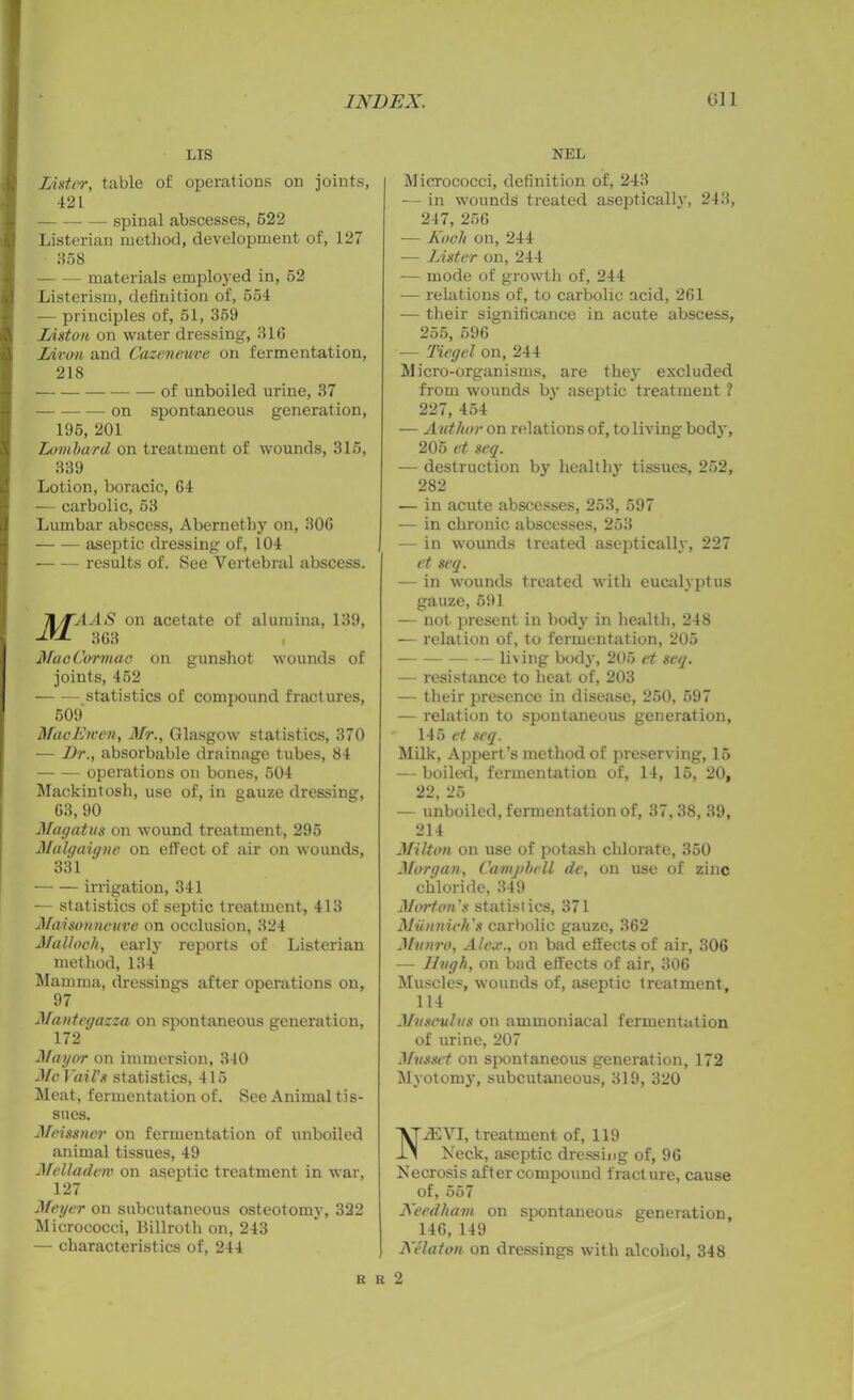 LIS Lister, table of operations on joints, 421 spinal abscesses, 522 Listerian method, development of, 127 358 materials employed in, 52 Listerism, definition of, 554 — principles of, 51, 359 Liston on water dressing, 316 Liron and Caaenevme on fermentation, 218 of unboiled urine, 37 on spontaneous generation, 195, 201 Louiba/rd on treatment of wounds, 315, 339 Lotion, boracic, 64 — carbolic, 53 Lumbar abscess, Abernetli3r on, 306 — — aseptic dressing of, 104 results of. See Vertebral abscess. Jl/TAAS on acetate of alumina, 139, 863 MaoCormao on gunshot wounds of joints, 452 statistics of compound fractures, 509 Mac Ewe)), Mr., Glasgow statistics, 370 — Dr., absorbable drainage tubes, 84 operations on bones, 504 Mackintosh, use of, in gauze dressing, 63,90 Mag at us on wound treatment, 295 Malgaigne on effect of air on wounds, 331 irrigation, 341 — statistics of septic treatment, 413 Maisonneuve on occlusion, 324 Malloch, early reports of Listerian method, 134 Mamma, dressings after operations on, 97 Mantegazza on spontaneous generation, 172 Mayor on immersion, 340 Me I 'ail's statistics, 415 Meat, fermentation of. See Animal tis- sues. Meissner on fermentation of unboiled animal tissues, 49 Melladem on aseptic treatment in war, 127 Meyer on subcutaneous osteotomy, 322 Micrococci, Billroth on, 243 — characteristics of, 244 NEL Micrococci, definition of, 243 — in wounds treated aseptically, 243, 247, 256 — Koch on, 244 — Lister on, 244 — mode of growth of, 244 — relations of, to carbolic acid, 261 — their significance in acute abscess, 255, 596 — Tiegel on, 244 Micro-organisms, are they excluded from wounds by aseptic treatment ? 227, 454 — Author on relations of, to living body, 205 et seq. — destruction by healthy tissues, 252, 282 — in acute abscesses, 253, 597 — in chronic abscesses, 253 — in wounds treated aseptically, 227 et seq. — in wounds treated with eucalyptus gauze, 591 — not present in body in health, 248 — relation of, to fermentation, 205 living body, 205 et seq. — resistance to heat of, 203 — their presence in disease, 250, 597 — relation to spontaneous generation, 145 et seq. Milk, Appert’s method of preserving, 15 — boiled, fermentation of, 14, 15, 20, 22, 25 — unboiled, fermentation of, 37,38, 39, 214 Milton on use of potash chlorate, 350 Morgan, Camjihcll de, on use of zinc chloride, 349 Minion's statistics, 371 Miinnich's carbolic gauze, 362 Munro, Alex., on bad effects of air, 306 — Hugh, on bad effects of air, 306 Muscles, wounds of, aseptic treatment, 114 Musculus on ammoniacal fermentation of urine, 207 Musset on spontaneous generation, 172 Myotomy, subcutaneous, 319, 320 2EVI, treatment of, 119 Neck, aseptic dressing of, 96 Necrosis after compound fracture, cause of, 567 Needham on spontaneous generation, 146,149 Nclaton on dressings with alcohol, 348 r r 2