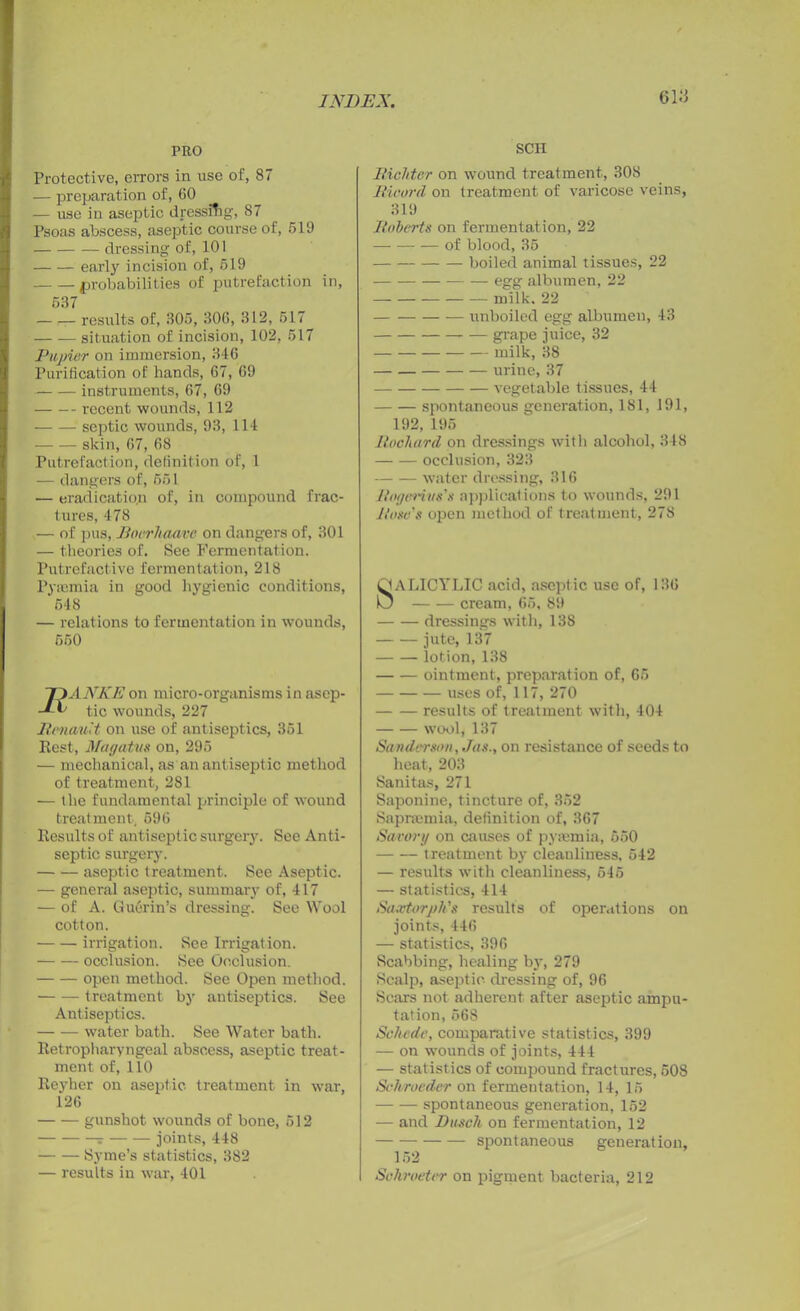 PRO Protective, errors in use of, 87 — preparation of, 60 — use in aseptic dressing, 87 Psoas abscess, aseptic course of, 519 dressing of, 101 early incision of, 619 probabilities of putrefaction in, 537 results of, 305, 306, 312, 517 situation of incision, 102, 517 Papier on immersion, 346 Purification of hands, 67, 69 instruments, 67, 69 recent wounds, 112 septic wounds, 93, 114 skin, 67, 68 Putrefaction, definition of, 1 — dangers of, 551 •— eradication of, in compound frac- tures, 478 — of pus, JBoerltaave on dangers of, 301 — theories of. See Fermentation. Putrefactive fermentation, 218 Pyaemia in good hygienic conditions, 548 — relations to fermentation in wounds, 550 ~DANKE on micro-organisms in asep- ■JA' tic wounds, 227 Renault on use of antiseptics, 351 Rest, Magatus on, 295 — mechanical, as an antiseptic method of treatment, 281 — the fundamental principle of wound treatment, 596 Results of antiseptic surgery. See Anti- septic surgery. aseptic treatment. See Aseptic. — general aseptic, summary of, 417 — of A. Gu6rin’s dressing. See Wool cotton. irrigation. See Irrigation. occlusion. See Occlusion. open method. See Open method. treatment by antiseptics. See Antiseptics. water bath. See Water bath. Retropharyngeal abscess, aseptic treat- ment of, 110 Reyher on aseptic treatment in war, 126 gunshot wounds of bone, 512 ? joints, 448 Syme’s statistics, 382 — results in war, 401 SCII Richter on wound treatment, 308 Ricord on treatment of varicose veins, 319 Roberts on fermentation, 22 of blood, 35 boiled animal tissues, 22 egg albumen, 22 milk. 22 unboiled egg albumen, 43 grape juice, 32 milk, 38 urine, 37 vegetable tissues, 44 spontaneous generation, 181, 191, 192, 195 Rocliard on dressings with alcohol, 348 occlusion, 323 water dressing, 316 lingeries's applications to wounds, 291 Rose's open method of treatment, 278 QALICYLIC acid, aseptic use of, 136 0 cream, 65, 89 dressings with, 138 jute, 137 lotion, 138 ointment, preparation of, 65 uses of, 117, 270 results of treatment with, 404 wool, 137 Sanderson, Jus., on resistance of seeds to heat, 203 Sanitas, 271 Saponine, tincture of, 352 Sapnemia, definition of, 367 Savory on causes of pyaemia, 650 treatment by cleanliness, 542 — results with cleanliness, 545 — statistics, 414 Saxtorph's results of operations on joints, 446 — statistics, 396 Scabbing, healing by, 279 Scalp, aseptic, dressing of, 96 Seal's not adherent after aseptic ampu- tation, 568 Schede, comparative statistics, 399 — on wounds of joints, 444 — statistics of compound fractures, 508 Schroeder on fermentation, 14, 15 spontaneous generation, 152 — and Busch on fermentation, 12 spontaneous generation, 152 Scliroeter on pigment bacteria, 212