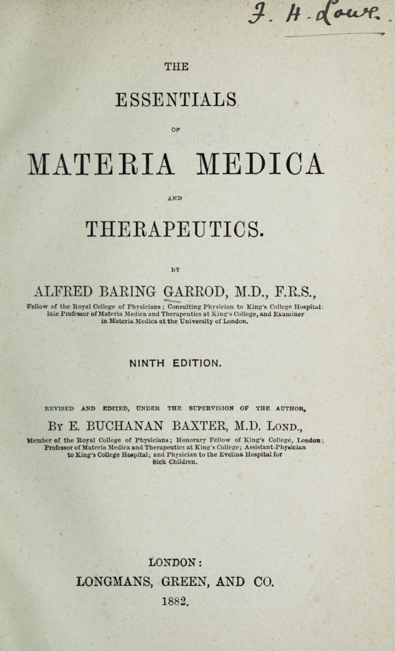 ESSENTIALS OK MATEEIA MEDICA AND THEKAPEUTICS. BY ALFRED BARING GARROD, M.D., F.R.S., Fellow of the Royal College of Physicians ; Consulting Physician to King’s College Hospital late Professor of Materia Medica and Therapeutics at king’s College, and Examiner in Materia Medica at the University of London. NINTH EDITION. REVISED AND EDITED, UNDER THE SUPERVISION OF THE AUTHOR, By E. BUCHANAN BAXTER, M.D. Bond., Member of the Royal College of Physicians; Honorary Fellow of King’s College, I-on don; Professor of Matcrin Medica and Therapeutics at King's College; Assistant-Physician to King’s College Hospital; and Physician to the Evelina Hospital for Sick Children. LONDON: LONGMANS, GREEN, AND CO. 1882.