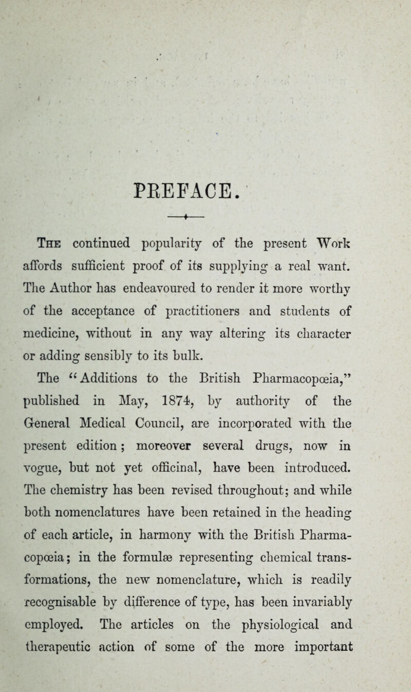 PREFACE. The continued popularity of the present Work affords sufficient proof of its supplying a real want. The Author has endeavoured to render it more worthy of the acceptance of practitioners and students of medicine, without in any way altering its character or adding sensibly to its bulk. The “ Additions to the British Pharmacopoeia,” published in May, 1874, by authority of the General Medical Council, are incorporated with the present edition; moreover several drugs, now in vogue, but not yet officinal, have been introduced. The chemistry has been revised throughout; and while both nomenclatures have been retained in the heading of each article, in harmony with the British Pharma- copoeia ; in the formulae representing chemical trans- formations, the new nomenclature, which is readily recognisable by difference of type, has been invariably employed. The articles on the physiological and therapeutic action of some of the more important