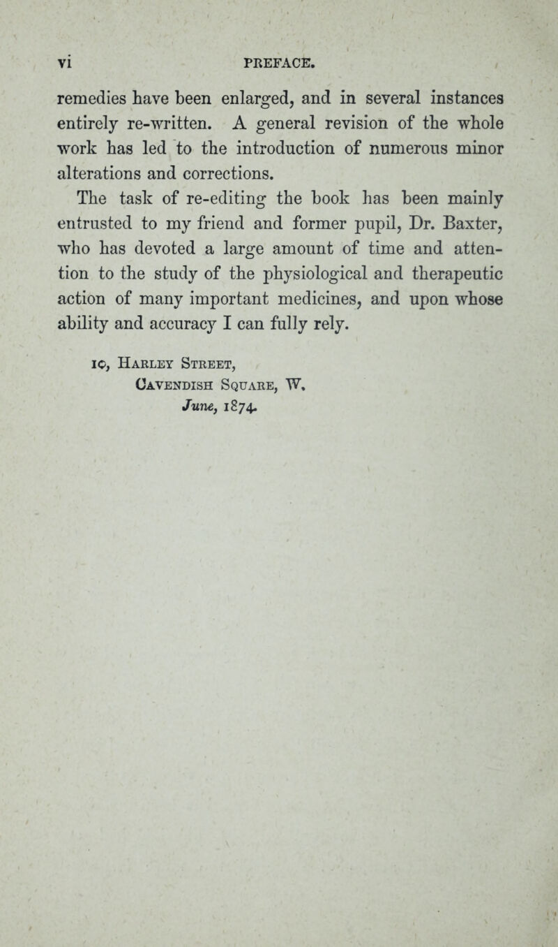 remedies have been enlarged, and in several instances entirely re-written. A general revision of the whole work has led to the introduction of numerous minor alterations and corrections. The task of re-editing the book has been mainly entrusted to my friend and former pupil, Dr. Baxter, who has devoted a large amount of time and atten- tion to the study of the physiological and therapeutic action of many important medicines, and upon whose ability and accuracy I can fully rely. io, Harley Street, Cavendish Square, W, June, 1874.