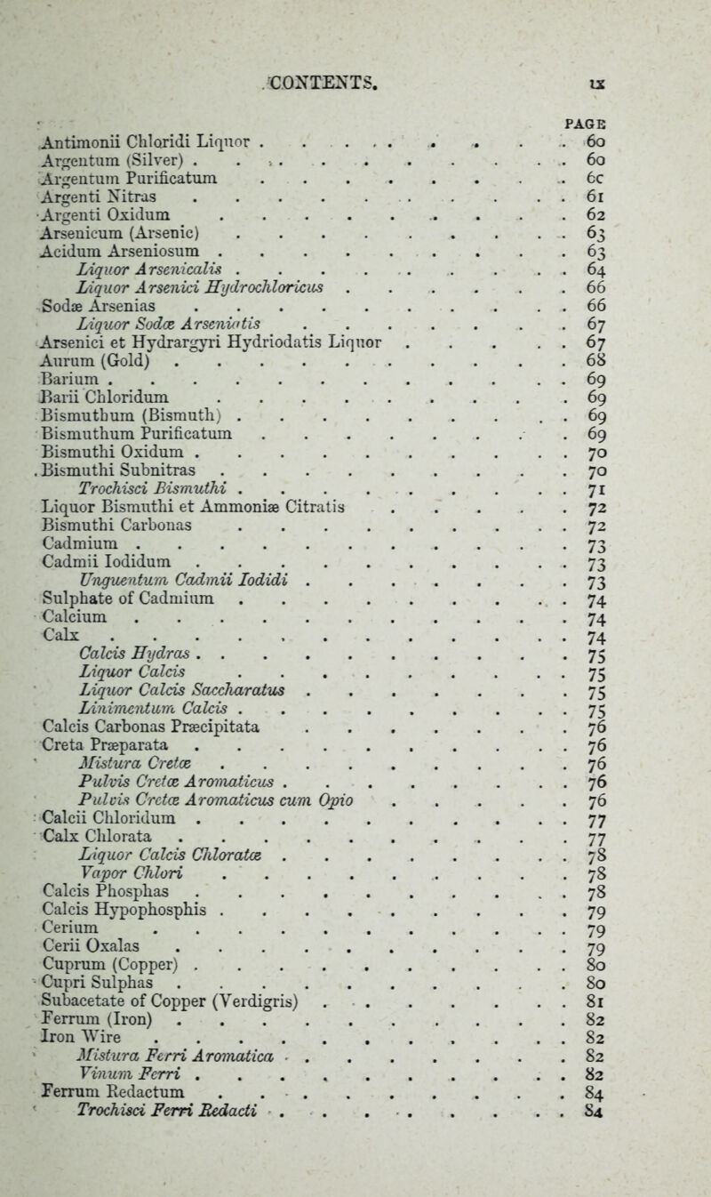 Antimonii Chloridi Liquor Argentum (Silver) . . Argentum Purificatum .... Argenti Nitras ...... •Argenti Oxidum Arsenicum (Arsenic) . Acidum Arseniosum ..... Liquor Arsenicalis . . . . Liquor Arsenici Hydrochloricus . Sod* Arsenias Liquor Sodce Arsenictis Arsenici et Hydrargyri Hydriodatis Liquor Aurum (Gold) Barium ........ Barii Chloridum Bismutbum (Bismuth) Bismuthum Purificatum .... Bismuthi Oxidum . Bismuthi Subnitras Trochisci Bismuthi . ... . Liquor Bismuthi et Ammoni* Citratis Bismuthi Carbonas Cadmium ....... Cadmii Iodidum Unguentum Cadmii Iodidi . Sulphate of Cadmium . Calcium Calx Calais Hydras Liquor Calcis . ... . Liquor Calcis Saccharatus . Linimcntum Calcis . ... . Calcis Carbonas Pr*cipitata Creta Pr*parata ...... Mistura Cretoe Pulvis Cretoe Aromaiicus . Puleis Cretoe Aromaiicus cum Opio Calcii Chloridum Calx Clilorata Liquor Calcis Chlorates . Vapor Chlori Calcis Phosphas Calcis Hypophosphis Cerium ....... Cerii Oxalas Cuprum (Copper) • Cupri Sulphas Subacetate of Copper (Verdigris) . . Ferrum (Iron) Iron Wire Mistura Ferri Aromaiica ■ . Vinum Ferri ...... Ferrum Redactum . . . Trochisci Ferri Bedadi . . . . PAGE . 60 . 60 . 6c . 61 . 62 • 63 • 63 . 64 . 66 . 66 . 67 • 67 . 68 . 69 . 69 . 69 . 69 • 70 . 70 • 71 . 72 . 72 • 73 • 73 • 73 • 74 • 74 • 74 • 75 • 75 • 75 • s . 76 . 76 . 76 . 76 . 76 • 77 • 77 . 78 . 78 . 78 . 79 • 79 • 79 . 80 . 80 . 81 . 82 . 82 . 82 . 82 . 84 . S4