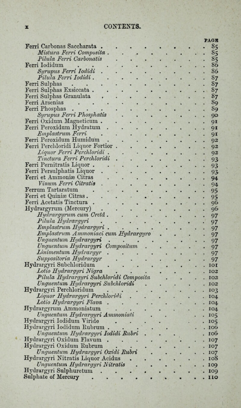 Fcrri Carbonas Saccharata .... Mistura Ferri Composita . Pilula Ferri Carbonatis Ferri Iodidum Syrupus Ferri Iodidi .... Filula Ferri Iodidi .... Ferri Sulphas Ferri Sulphas Exsiccata .... Ferri Sulphas Granulata .... Ferri Arsenias Ferri Phosphas Syrupus Ferri Phosphatis Ferri Oxidum Magneticum .... Ferri Peroxidum Hydratum . Emplastrum Ferri .... Ferri Peroxidum Humidum . Ferri Percliloridi Liquor Fortior . Liquor Ferri Perchloridi . Tinctura Ferri Perchloridi . Ferri Pernitratis Liquor .... Ferri Persulphatis Liquor .... Ferri et Ammonise Citras Vinum Ferri Citratis .... Ferrum Tartaratum .... Ferri et Quinue Citras Ferri Acetatis Tinctura .... Hydrargyrum (Mercury) .... Hydrargyrum cum Cretd. Filula Hydrargyri .... Emplastrum Hydrargyri . Emplastrum A mmoniaci cum Hydrargyro Unguentum Hydrargyri . Unguentum Hydrargyri Composilum . Linimentum Hydrargyr . Suppositoria Hydrargyr Hydrargyri Subcliloridum Lotio Hydrargyri Nigra Pilula Hydrargyri Subchloridi Composita Unguentum Hydrargyri Subchloridi Hydrargyri Perchloridum Liquor Hydrargyri Perchloridi Lotio Hydrargyri Flava . Hydrargyrum Ammoniatum Unguentum Hydrargyri Ammoniati Hydrargyri Iodidum Viride Hydrargyri Iodidum llubrum . Unguentum Hydrargyri Iodidi Rubri . Hydrargyri Oxidum Flavum . Hydrargyri Oxidum Kubrum Unguentum Hydrargyri Oxidi Rubri Hydrargyri Nitratis Liquor Acidus Unguentum Hydrargyri Nitratis Hydrargyri Sulphuretum .... Sulphate of Mercury PAGB 85 85 85 86 86 87 87 87 87 89 89 90 9i 9* 9i 92 92 92 93 93 93 94 94 95 95 96 96 97 97 97 97 97 97 97 97 IOI 102 102 102 103 104 104 104 105 105 106 106 107 107 107 108 109 109 110