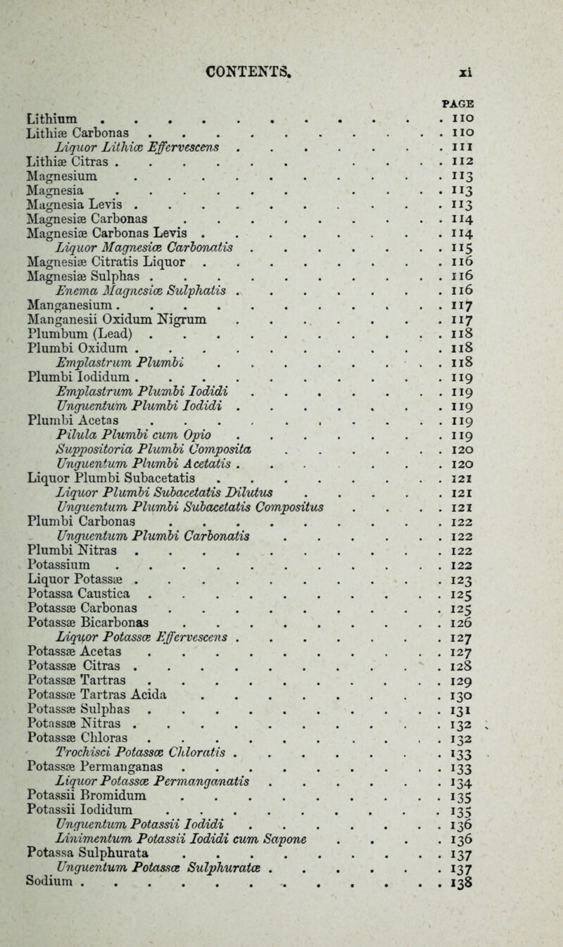 Lithium Lithise Carbonas Liquor Lithicc Effcrvescens Lithiae Citras Magnesium ...... Magnesia Magnesia Levis ...... Magnesise Carbonas Magnesise Carbonas Levis .... Liquor Magnesite Carbonatis Magnesise Citratis Liquor .... Magnesise Sulphas Enema Magnesite Sulphatis . Manganesium....... Manganesii Oxidum Nigrum Plumbum (Lead) Plumbi Oxidum Emplastrum Plumbi .... Plumbi Iodidum Emplastrum Plumbi Iodidi Unguentum Plumbi Iodidi . Plumbi Acetas Pilula Plumbi cum Opio Suppositoria Plumbi Composita Unguentum Plumbi Acetatis . Liquor Plumbi Subacetatis .... Liquor Plumbi Subacetatis Dilutus Unguentum Plumbi Subacetatis Compositus Plumbi Carbonas Unguentum Plumbi Carbonatis Plumbi Nitras Potassium Liquor Potassse ...... Potassa Caustica ...... Potassse Carbonas Potassse Bicarbonas ..... Liquor Potasste Effcrvescens . Potassse Acetas Potassse Citras ...... Potassse Tartras Potassse Tartras Acida .... Potassse Sulphas ...... Potassse Nitras Potassse Cliloras ...... Trochisci Potasste Chloratis . Potassse Permanganas Liquor Potasste Permanganatis Potassii Bromidum ..... Potassii Iodidum Unguentum Potassii Iodidi Linimentum Potassii Iodidi cum Sapone Potassa Sulphurata Unguentum Potasses Sulphurates . Sodium PAGE no no in 112 JI3 113 XI3 114 114 ”5 116 116 116 117 n 7 118 118 118 119 119 119 119 119 120 120 121 121 121 122 122 122 122 123 125 125 126 127 127 128 129 130 131 132 132 133 133 134 135 i37 137 138