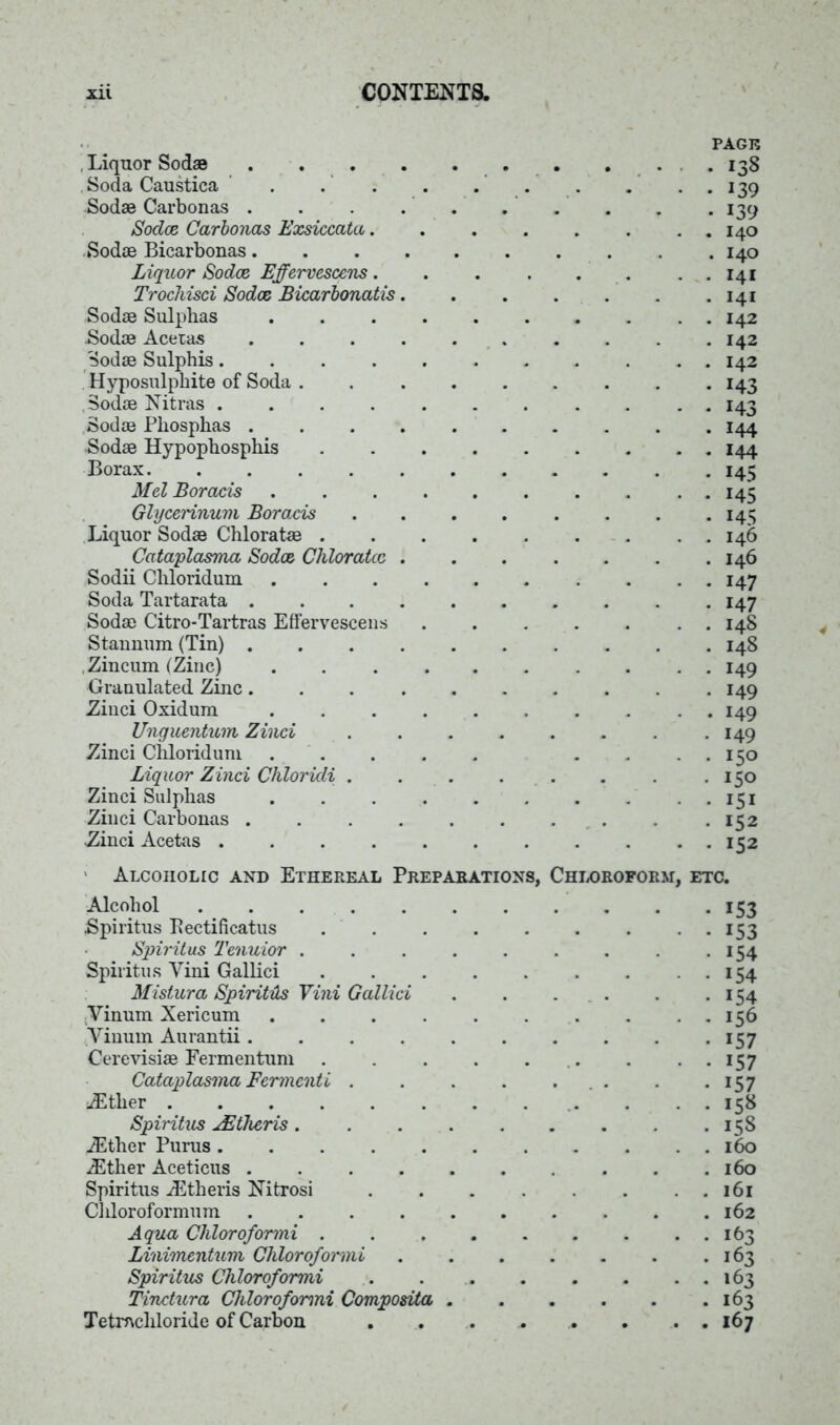 , Liquor Sodas .... Soda Caustica ' .' Sodae Carbonas . Sodce Carbonas Exsiccata. Sodas Bicarbonas.... Liquor Sodce Effervescens. Trochisci Sodce Bicarbonatis. Sodas Sulphas . . . . Sodas Acetas .... Sodas Sulphis. Hyposulphite of Soda . Sodas Nitras ..... Sodas Phosphas .... Sodas Hypophosphis Borax Mel Boracis . Glycerinum Boracis Liquor Sodas Chloratas . Cataplasma Sodce Chloratcc . Sodii Chloridum . Soda Tartarata .... Sodas Citro-Tartras Effervescens Stannum (Tin) .... Zincum (Zinc) . . . . Granulated Zinc.... Zinci Oxidum . Unguentum Zinci Zinci Chloridum . Liquor Zinci Chloricli . Zinci Sulphas . . . . Zinci Carbonas .... Zinci Acetas . . . . . PAGE . 138 • • 139 • 139 . . 140 . 140 . . 141 . 141 . . 142 . 142 . . 142 • 143 - * 143 . 144 • * 144 . 145 • • 145 • 145 . . 146 . 146 147 147 . . 14S . 148 149 149 149 149 • • 150 • 150 • 151 • 152 . • 152 Alcoholic and Ethereal Preparations, Chloroform, etc. Alcohol . . . 153 Spiritus Eectificatus 153 Spiritus Tenuior . . . . . . . . 154 Spiritus Vini Gallici . . . . . . .154 Mistura SpiritHs Vini Gallici 154 ;Vinum Xericum .......... 156 Yinum Aurantii . . . . . . . . . . 157 Cerevisiae Fermentum . . . . . . . ..157 Cataplasma Fermenti . • 157 Ether . 158 Spiritus Mother is .... . 158 Ether Purus .Ether Aceticus ..... Spiritus Etheris Nitrosi Chloroformnm Aqua Chloroformi .... • 163 Linimentum Chloroformi . . 163 Spiritus Chloroformi . 163 Tinctura Chloroformi Composita . . . . . 163 Tetmcliloride of Carbon