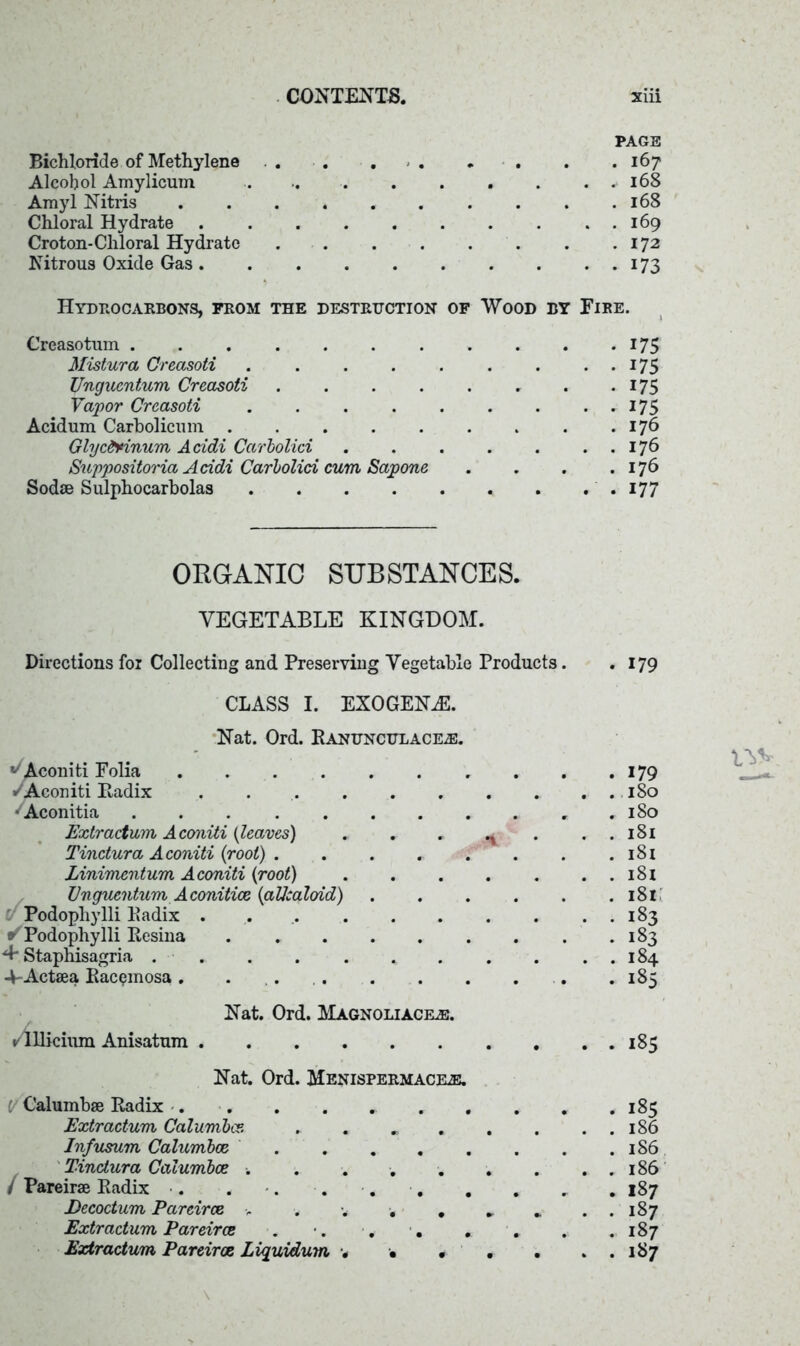 PAGE Bichloride of Methylene . . . . . . . . . .167 Alcohol Amylicum .. . .• 168 Amyl Nitris 168 Chloral Hydrate 169 Croton-Chloral Hydrate 172 Nitrous Oxide Gas 173 Hydrocarbons, from the destruction of Wood by Fire. Creasotum 175 Mistura Creasoti . 175 Ungucntum Creasoti . . . . . . . . 175 Vapor Creasoti 175 Acidum Carholicum . . . . . . . . .176 Glycfrinum Acidi Carbolici . . . . . . . 176 Suppositoria Acidi Carbolici cum Sapone . . . .176 Sodae Sulphocarbolas . . . 177 ORGANIC SUBSTANCES. VEGETABLE KINGDOM. Directions for Collecting and Preserving Vegetable Products. CLASS I. EXOGENE. Nat. Ord. Eanunchlace^. ^Aconiti Folia •/Aconiti Radix . • Aconitia ... ....... Extraction Aconiti {leaves) . . . ^ . Tinctura Aconiti {root) . . . . . . Zinimentum Aconiti {root) Unguentum Aconitice {aUcaloid) . . . . . Podophylli Radix . / Podophylli Resina •+ Staphisagria ......... 4-Actaea Rac^mosa. . Nat. Ord. Magnoliacele. ✓lllicium Anisatum Nat. Ord. Menispermacke. I Calumbae Radix . . Extraction Calumbce. ...... In/nsum Calumbce Tinctura Calumbce •. ...... / Pareirae Radix . . . . . . . Decoctum Pareirce > . •. . . Extractum Pareirce . •. * . . . Extractum Pareirce Liquidum •«, . • . . 179 . 179 . 180 . 180 . 181 . 181 . 181 . 181 • 1B3 - 183 . 184 . 185 185 . 185 . . 186 . 186 . . 186 . 187 . . 187 . 187 . . 187 \