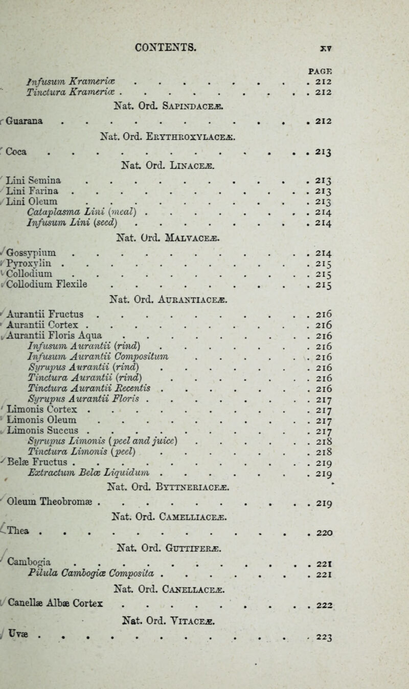 PAGE Infusum Kramericc 212 Tinctura Kramericc 212 Nat. Ord. Sapineacee. Guarana 212 Nat. Ord. Erythroxylacke. r Coca 213 Nat. Ord. Linacile. Lini Semina 213 Lini Farina 213 , Lini Oleum 213 Cataplasma Lini {meal) . . . . . . , . 214 Infusum Lini {seed) . .214 Nat. Ord. Malvaceae. * Gossypium ........... 214 ; Pyroxylin 215 '’Collodium 215 t Collodium Flexile 215 Nat. Ord. Atjrastiack®. 1 Aurantii Fructus 216 1 Aurantii Cortex 216 1, Aurantii Floris Aqua 216 Infusum Aurantii {rind) . . . . . . .216 Infusum Aurantii Compositum 216 Syrupus Aurantii {rind) . . . . . . .216 Tinctura Aurantii {rind) 216 Tinctura Aurantii Recentis 216 Syrupus Aurantii Floris . . . . . . . . 217 ' Limonis Cortex 217 Limonis Oleum . . . . . . . . . . 217 1 Limonis Succus 217 Syrupus Limonis {peel and juice) 218 Tinctura Limonis {peel) 218 y Bel® Fructus ........... 219 Extractum Belce Liquidum 219 Nat. Ord. Byttneriacfje. Oleum Tlieobrom® 219 Nat. Ord. Camelliacele. ^Tbea ............ 220 Nat Ord. Gttttitere. ' Cambogia . 221 PUula Cambogice Composita 221 Nat. Ord. Canellacke. l Canell® Alb® Cortex . . . 222 Nat. Ord. Yitac&e. . 223