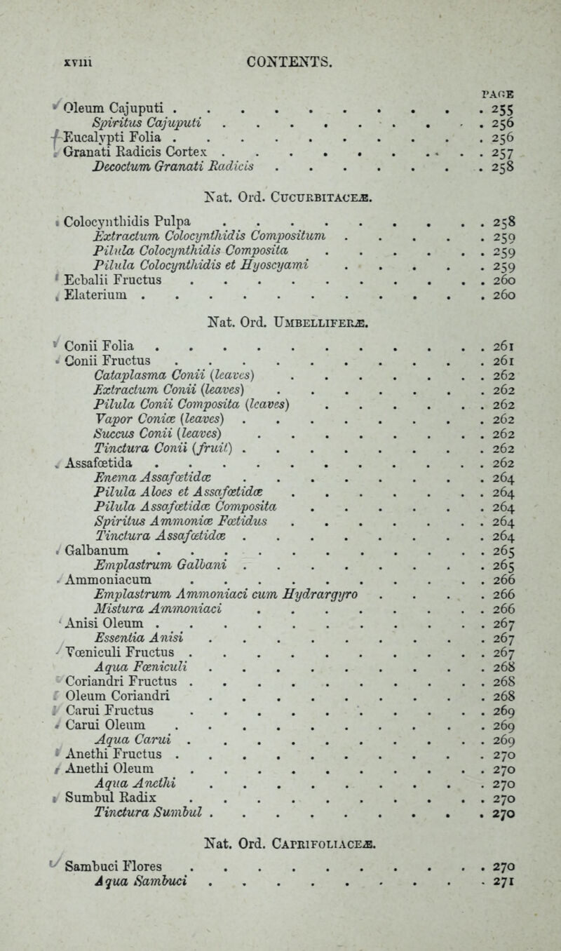 ■ Oleum Cajuputi Spiritus Cajuputi 4- Eucalypti Folia Grauati Radicis Cortex Decoctum Granati Radicis Nat. Old. Cucurbitacej!. i Colocyntliidis Pulpa Extradum Colocyntliidis Compositum Pilula Colocyntliidis Composita Pilala Colocyntliidis et Hyoscyami 1 Ecbalii Fructus , Elaterium page . 256 . 256 • 257 . 258 . 258 • 259 • 259 • 259 . 260 . 260 Nat. Ord. Umbellifeile. v Conii Folia * Conii Fructus Cataplasma Conii (leaves) Extradum, Conii (leaves) .... Pilula Conii Composita (leaves) Vapor Conice (leaves) Succus Conii (leaves) .... Tindura Conii {fruit) . Assafoetida Enema Assafoetida: Pilula Aloes et Assafcetidoe Pilula Assafcetidoe Composita Spiritus Ammoniac Foetidus Tindura Assafcetidoe . Galbanum Emplastrum Galbani »Ammoniacum Emplastrum Ammoniad cum Hydrargyro Mistura Ammoniad .... ‘ Anisi Oleum Essentia Anisi Vceniculi Fructus Aqua Fceniculi Coriandri Fructus ...... ( Oleum Coriandri 1 Carui Fructus * Carui Oleum Aqua Carui * Anethi Fructus t Anetlii Oleum Aqua Anetlii 1 Sumbul Radix Tindura Sumbul 261 261 262 262 262 262 262 262 262 . 264 . 264 . 264 . 264 . 264 . 265 . 265 . 266 . 266 . 266 . 267 . 267 . 267 . 268 . 268 . 268 . 269 . 269 . 269 . 270 . 270 . 270 . 270 . 270 Nat. Ord. Capiufoliace^:. Sambuci Flores 270 Aqua Sambuci 271