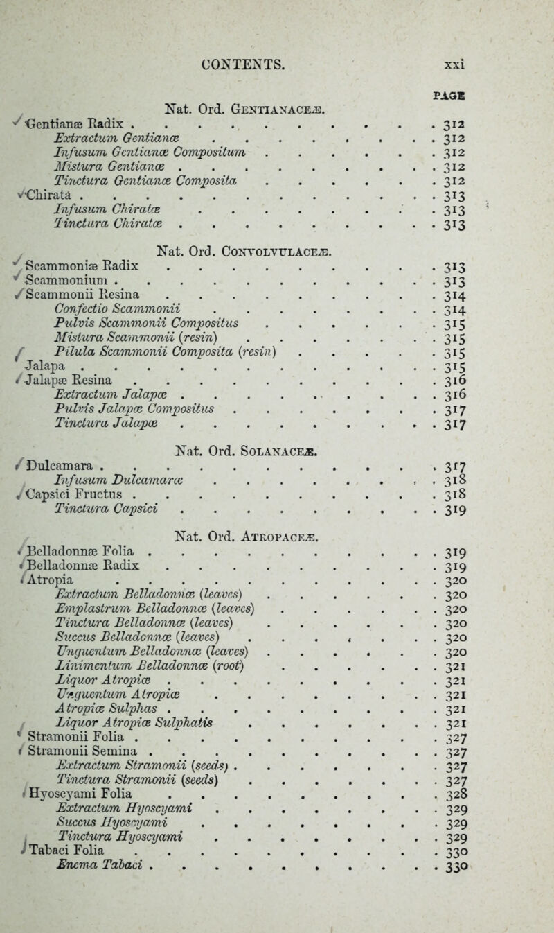 PAGE Nat. Ord. Gentianaceje. J Gentianse Radix 312 Extractum Gentiana 312 Infusum Gentiance Composition 312 Mistura Gentiance . . . . . . . ..312 Tiratura Gentiance Composita 312 VGliirata 313 Infusum Chiratce 313 linctura Chiratce . . . . . . . ..313 Nat. Ord. Convolvelacfje. ^ Scammoniae Radix ..... * Scammonium /Scammonii Resina ..... Confectio Scammonii .... Pulvis Scammonii Compositus Mistura Scammonii (resin) f Pilula Scammonii Composita (resin) Jalapa / Jalapse Resina ...... Extractum Jalapce . Pulvis Jalapce Compositus Tindura Jalapce 313 313 3H 3H 315 315 315 315 316 316 317 317 Nat. Ord. Solanacee. /Dulcamara . Infusum Dulcamarce 1 Capsici Fructus . Tindura Capsici 3 *7 318 318 319 Nat. Ord. Ateopacee. • Belladonnae Folia ^Belladonnae Radix ..... / Atropia Extractum Belladonnae (leaves) Emplastrum Belladonnae (leaves) Tindura Belladonna (leaves) Succus Belladonna (leaves) Unguentum Belladonna (leaves) Linimentum Belladonna (root) Liquor Atropia ..... Unguentum Atropia . A tropia Sulphas ..... Liquor Atropia Sulphatis * Stramonii Folia 1 Stramonii Semina ...... Extractum Stramonii (seeds) . Tinctura Stramonii (seeds) ' Hyoscyami Folia Extractum Hyoscyami .... Succus Hyoscyami .... Tinctura Hyoscyami .... •' Tabaci Folia Enema Tabaci • 319 • 3i9 • 320 • 320 . 320 . 320 . 320 • 320 • 321 321 321 321 321 327 327 327 327 328 329 329 329 330 330