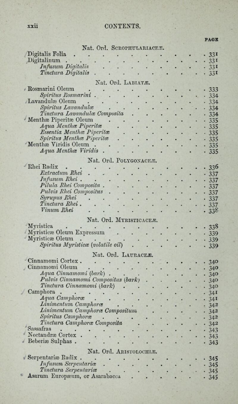 PAGE Nat. Ord. ScRornuLARiACER. Digitalis Folia Digitalinum Infusum Digitalis ..... Tinctura Digitalis Nat. Ord. Labiate. / Rosmarini Oleum Spiritus Rosmarini ..... . Lavandulae Oleum ...... Spiritus Lavandulas .... Tinctura Lavandulae Composita 1 Menthae Piperitae Oleum .... Aqua Menthce Piperita} .... Essentia Mentha} Piperitae Spiritus Menthce Piperitae .... - Menthae Viridis Oleum ..... Aqua Menthce Viridis Nat. Ord. Polygonaceas. Rhei Radix Exlractum Rhei Infusum Rhei Pilula Rhei Composita ..... Pulvis Rhei Compositus .... Syrupus Rhei Tinctura Rhei ...... Vinum Rhei Nat. Ord. Myristicace2e. Myristica Myristieae Oleum Expressum .... Myristicae Oleum Spiritus Myristicae (volatile oil) Nat. Ord. Lauraceas. Cinnamomi Cortex Cinnamomi Oleum Aqua Cinnamomi (bark) .... Pulvis Cinnamomi Compositus (bark) . Tinctura Cinnamomi (bark) Camphora Aqua Camphor as Linimentum Camphorce .... Linimcntum Camphorce Compositum Spiritus Camphorce Tinctura Camphorce Composita ' Sassafras Nectandrae Cortex Beberiae Sulphas Nat. Ord. Aristolochi^:. Serpentariao Radix Infusum, Serpcntarice ..... Tinctura Serpentarice .... * Asarum Europaeum, or Asarabacca 331 33i 331 331 333 334 334 334 334 335 335 335 335 335 335 336 337 3 37 337 337 337 337 338 339 339 339 340 340 340 340 340 341 341 342 342 342 342 343 343 343 345 345 345 345