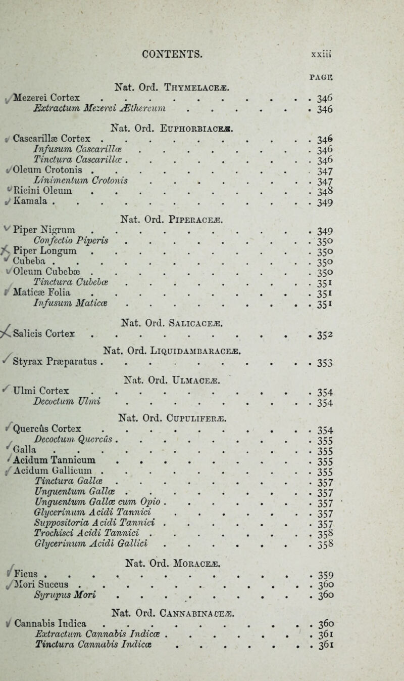 Nat. Ord. Thymelace®. Mezerei Cortex ...... Extractum Mezerei AEthercum Nat. Ord. Euphorbiace®. v Cascarillae Cortex Infusum Cascarillce ..... Tindura Cascarillce i/Oleum Crotonis Linimentum Crotonis .... ^Ricini Oleum J Kamala ........ Nat. Ord. Piperace®. v Piper Nigrum Confcdio Piperis ..... Piper Longum ^ Cubeba ........ »/Oleum Cubebae Tindura Cubebce ..... . Maticae Folia Infusum Maticce , Nat. Ord. Salicace®. Sal icis Cortex Nat. Ord. Liquidambarace®. * Styrax Praeparatus ...... Nat. Ord. Ulmace®. S Ulmi Cortex Decoctum Ulmi ..... Nat. Ord. Cupulifer®. v Quercus Cortex f Decodum■ Qucrcus ..... ' Galla * Acidum Tannicum / Acidum Gallicum ...... Tindura Gallce ..... Unguentum Gallce Ungventum Gallce cum Opio . Glycerinum Acidi Tannid Suppositoria A ddi Tannid . Trochisd Acidi Tannid .... Glycerinum Addi Gallici v Ficus . ,/Mori Succus . Syrupus Mori Nat. Ord. Horace®. Nat. Ord. Cannabinace®. \/ Cannabis Indica Extractum Cannabis Indices . Tindura Cannabis Indica PAGE • 346 • 346 346 346 346 347 347 348 349 349 350 350 350 350 351 35i 35i 352 353 354 354 354 355 355 355 355 357 357 357 357 357 358 358 359 360 360 . 360 . 361 . 361