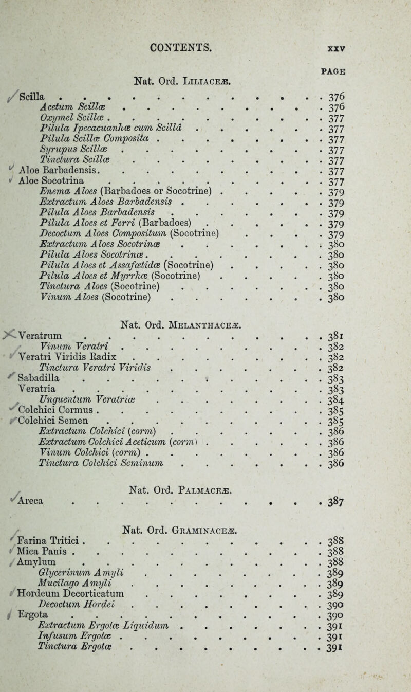 Nat. Ord. Liliace.®. page / Scilla Acetum Sallee .... Oxymel Scillce Pilula Ipecacuanha cum Scilla Pilula Scillce Composita . Syrupus Scillce .... Tinctura Scillce .... ^ Aloe Barbadensis J Aloe Socotrina . . . . . Enema Aloes (Barbadoes or Socotrine) Extraction Aloes Barbadensis . Pilula Aloes Barbadensis Pilula Aloes et Ferri (Barbadoes) Dccodum A loes Compositum (Socotrine) Extractum Aloes Socotrince Pilula Aloes Socotrince. Pilula Aloes et Assafcetidce (Socotrine) Pilula Aloes et Myrrhce (Socotrine) Tinctura Aloes (Socotrine) Vinum A loes (Socotrine) 376 376 377 377 377 377 377 377 377 379 379 379 379 379 380 380 380 380 380 380 Nat. Ord. Melanthace.®. >-Veratrnm Vinum Veratri ..... Yeratri Viridis Radix Tinctura Veratri Viridis ^ Sabadilla \ . Veratria Unguentum Veratrioe .... Colchici Cormus ^Colchici Semen ...... Extractum Colchici (corm) Extractum Colchici Aceticum {conn) . Vinum Colchici {corm) .... Tinctura Colchici Scminum . 381 . 382 . 382 . 382 • 383 • 383 • 384 • 385 • 385 . 386 . 386 . 386 • 386 Areca Nat. Ord. Palmaceje . 387 Nat. Ord. Graminace2E. ' Farina Tritici » Mica Panis Amylum ....... Glycerinum A myli .... Mudlago Amyli ..... Hordeum Decorticatum .... Decoctum Hordci I Ergota Extractum Ergotce Liquidum . Infusum Ergotce Tinctura Ergotce ..... 388 388 388 389 389 389 390 390 391 391 391