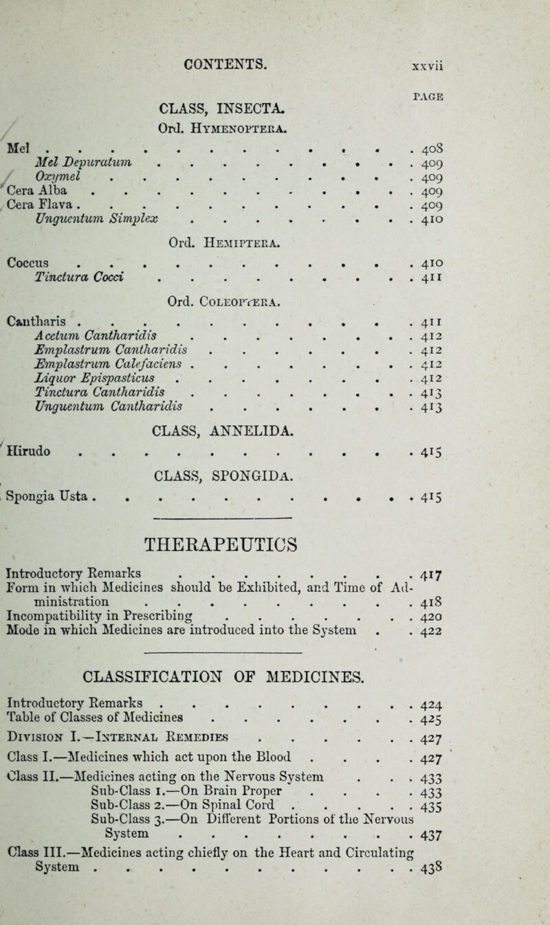 PAGE CLASS, INSECTA Ord. Hymenopteea. Mel . 408 Mel Depuratum 409 Oxymel 409 y Cera Alba ........... 409 Cera Flava .......... . 409 Ungucntum Simplex 410 Ord. Hemipteea. Coccus .410 Tinctura Cocci . . . 411 Ord. Coleopyera. Cantharis .411 Acetum Cantharidis . . . . . . . . 412 Emplcistrum Cantharidis . . . . . . .412 Emplastrum Calefaciens . . . . . . . . 412 Liquor Epispasticus . . . . . . . .412 Tinctura Cantharidis 413 Unguentum Cantharidis 413 CLASS, ANNELIDA. 1 Hirudo 415 CLASS, SPONGIDa. Spongia TJsta 415 THERAPEUTICS Introductory Remarks 417 Form in which Medicines should be Exhibited, and Time of Ad- ministration ......... 418 Incompatibility in Prescribing 420 Mode in which Medicines are introduced into the System . . 422 CLASSIFICATION OF MEDICINES. Introductory Remarks 424 Table of Classes of Medicines 425 Division I.—Internal Remedies 427 Class I.—Medicines which act upon the Blood .... 427 Class II.—Medicines acting on the Nervous System . . . 433 Sub-Class 1.—On Brain Proper .... 433 Sub-Class 2.—On Spinal Cord 435 Sub-Class 3.—On Different Portions of the Nervous System 437 Class III.—Medicines acting chiefly on the Heart and Circulating System 438