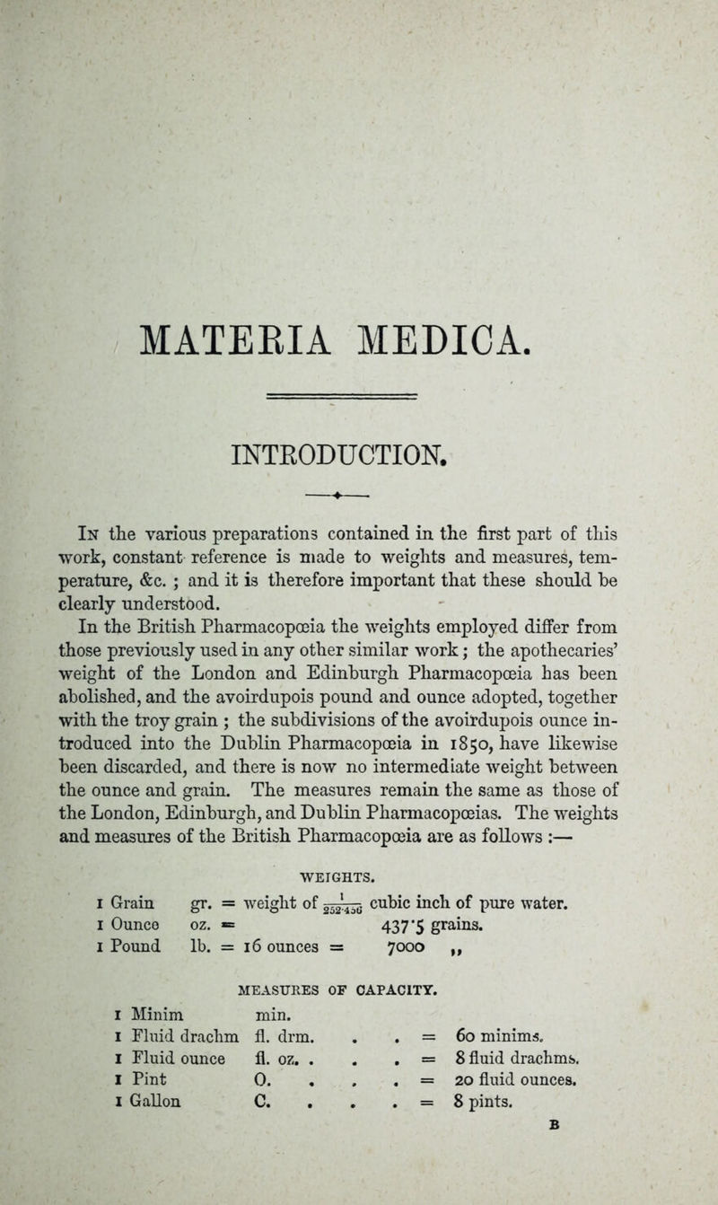 MATERIA MEDICA. INTRODUCTION. In the various preparations contained in the first part of this work, constant reference is made to weights and measures, tem- perature, &c. ; and it is therefore important that these should he clearly understood. In the British Pharmacopoeia the weights employed differ from those previously used in any other similar work; the apothecaries’ weight of the London and Edinburgh Pharmacopoeia has been abolished, and the avoirdupois pound and ounce adopted, together with the troy grain ; the subdivisions of the avoirdupois ounce in- troduced into the Dublin Pharmacopoeia in 1850, have likewise been discarded, and there is now no intermediate weight between the ounce and grain. The measures remain the same as those of the London, Edinburgh, and Dublin Pharmacopoeias. The weights and measures of the British Pharmacopoeia are as follows :— WEIGHTS. I Grain gr. = weight of cubic inch of pure water. 1 Ounce oz. *= 437'5 grains. 1 Pound lb. = 16 ounces = 7000 »» MEASURES OF CAPACITY. 1 Minim min. 1 Fluid drachm fl. drm. . . = 60 minims. 1 Fluid ounce fl. oz. . . . = 8 fluid drachms. I Pint 0. . . . = 20 fluid ounces. 1 Gallon C. . . . = 8 pints. B