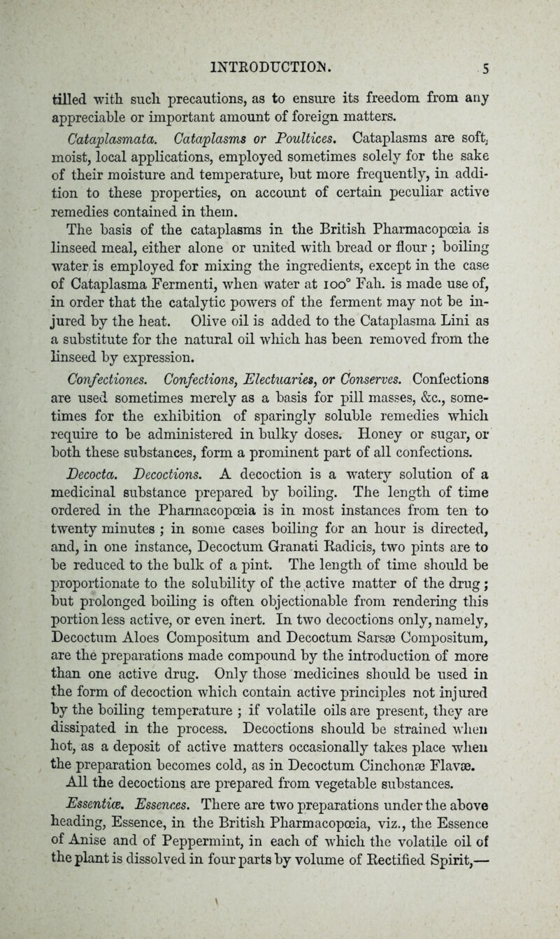 tilled with such precautions, as to ensure its freedom from any appreciable or important amount of foreign matters. Cataplasmata. Cataplasms or Poultices. Cataplasms are soft, moist, local applications, employed sometimes solely for the sake of their moisture and temperature, but more frequently, in addi- tion to these properties, on account of certain peculiar active remedies contained in them. The basis of the cataplasms in the British Pharmacopoeia is linseed meal, either alone or united with bread or flour; boiling water is employed for mixing the ingredients, except in the case of Cataplasma Fermenti, when water at ioo° Fall, is made use of, in order that the catalytic powers of the ferment may not be in- jured by the heat. Olive oil is added to the Cataplasma Lini as a substitute for the natural oil which has been removed from the linseed by expression. Confectiones. Confections, Electuaries, or Conserves. Confections are used sometimes merely as a basis for pill masses, &c., some- times for the exhibition of sparingly soluble remedies which require to be administered in bulky doses. Honey or sugar, or both these substances, form a prominent part of all confections. JDecocta. Decoctions. A decoction is a watery solution of a medicinal substance prepared by boiling. The length of time ordered in the Pharmacopoeia is in most instances from ten to twenty minutes ; in some cases boiling for an hour is directed, and, in one instance, Decoctum Granati Radicis, two pints are to be reduced to the bulk of a pint. The length of time should be proportionate to the solubility of the active matter of the drug; but prolonged boiling is often objectionable from rendering this portion less active, or even inert. In two decoctions only, namely, Decoctum Aloes Compositum and Decoctum Sarsse Compositum, are the preparations made compound by the introduction of more than one active drug. Only those medicines should be used in the form of decoction which contain active principles not injured by the boiling temperature ; if volatile oils are present, they are dissipated in the process. Decoctions should be strained when hot, as a deposit of active matters occasionally takes place when the preparation becomes cold, as in Decoctum Cinchonse Flavse. All the decoctions are prepared from vegetable substances. Essentice. Essences. There are two preparations under the above heading, Essence, in the British Pharmacopoeia, viz., the Essence of Anise and of Peppermint, in each of which the volatile oil of the plant is dissolved in four parts by volume of Rectified Spirit,—