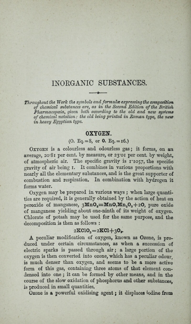 INORGANIC SUBSTANCES. Throughout the Work the symbols and formulae expressing the composition of chemical substances are, as in the Second Edition of the British Pharmacopoeia, given both according to the old and new systems of chemical notation: the old being printed in Roman type, the new in heavy Egyptian type. OXYGEN. (0. Eq. = 8, or 0. Eq. = 16.) Oxygen is a colourless and odourless gas; it forms, on an average, 20-81 per cent, by measure, or 23-01 per cent, by weight, of atmospheric air. The specific gravity is 1*1057, the specific gravity of air being 1. It combines in various proportions with nearly all the elementary substances, and is the great supporter of combustion and respiration. In combination with hydrogen it forms water. Oxygen may be prepared in various ways ; when large quanti- ties are required, it is generally obtained by the action of heat on peroxide of manganese, 3Mn0a=Mn0,Mn203 + 20, pure oxide of manganese yielding about one-ninth of its weight of oxygen. Chlorate of potash may be used for the same purpose, and the decomposition is then as follows : 2KC103 = 2XC1+30,. A peculiar modification of oxygen, known as Ozone, is pro- duced under certain circumstances, as when a succession of electric sparks is passed through air; a large portion of the oxygen is then converted into ozone, which has a peculiar odour, is much denser than oxygen, and seems to be a more active form of this gas, containing three atoms of that element con- densed into one ; it can be formed by other means, and in the course of the slow oxidation of phosphorus and other substances, is produced in small quantities. Ozone is a powerful oxidising agent j it displaces iodine from