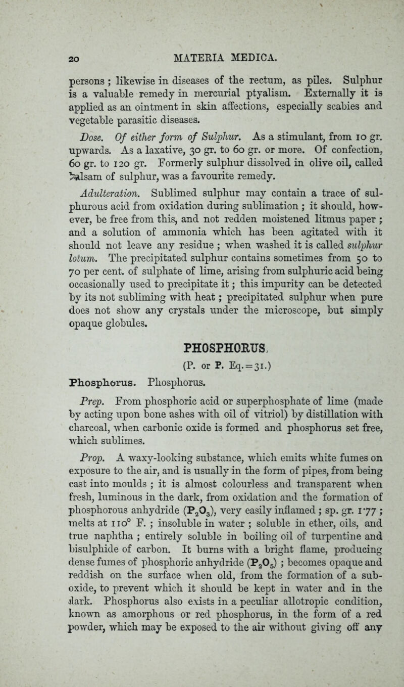 persons ; likewise in diseases of tlie rectum, as piles. Sulphur is a valuable remedy in mercurial ptyalism. Externally it is applied as an ointment in skin affections, especially scabies and vegetable parasitic diseases. Dose. Of either form of Sulphur. As a stimulant, from io gr. upwards. As a laxative, 30 gr. to 60 gr. or more. Of confection, 60 gr. to 120 gr. Formerly sulphur dissolved in olive oil, called balsam of sulphur, was a favourite remedy. Adulteration. Sublimed sulphur may contain a trace of sul- phurous acid from oxidation during sublimation ; it should, how- ever, be free from this, and not redden moistened litmus paper ; and a solution of ammonia which has been agitated with it should not leave any residue ; when washed it is called sulphur lotum. The precipitated sulphur contains sometimes from 50 to 70 per cent, of sulphate of lime, arising from sulphuric acid being occasionally used to precipitate it; this impurity can be detected by its not subliming with heat; precipitated sulphur when pure does not show any crystals under the microscope, but simply opaque globules. PHOSPHORUS, (P. or P. Eq. = 3i.) Phosphorus. Phosphorus. Prep. From phosphoric acid or superphosphate of lime (made by acting upon bone ashes with oil of vitriol) by distillation with charcoal, when carbonic oxide is formed and phosphorus set free, which sublimes. Prop. A waxy-looking substance, which emits white fumes on exposure to the air, and is usually in the form of pipes, from being cast into moulds ; it is almost colourless and transparent when fresh, luminous in the dark, from oxidation and the formation of phosphorous anhydride (P203), very easily inflamed ; sp. gr. 177 ; melts at iio° F. ; insoluble in water ; soluble in ether, oils, and true naphtha ; entirely soluble in boiling oil of turpentine and bisulphide of carbon. It burns with a bright flame, producing dense fumes of phosphoric anhydride (P205) ; becomes opaque and reddish on the surface when old, from the formation of a sub- oxide, to prevent which it should be kept in water and in the dark. Phosphorus also exists in a peculiar allotropic condition, known as amorphous or red phosphorus, in the form of a red powder, which may be exposed to the air without giving off any