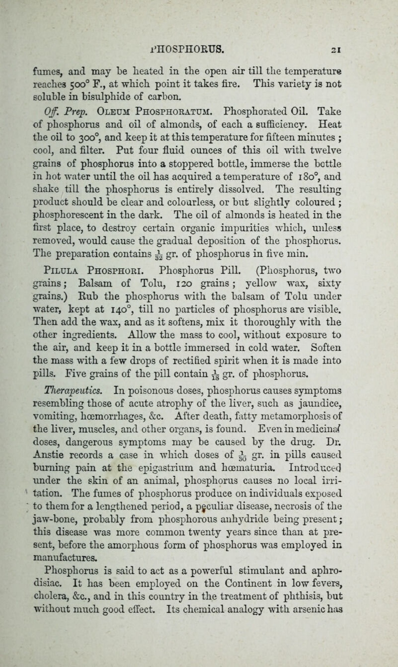 fumes, and may be beated in the open air till the temperature reaches 500° F., at which point it takes fire. This variety is not soluble in bisulphide of carbon. Off. Prep. Oleum Phosphoratum. Phosphorated Oil. Take of phosphorus and oil of almonds, of each a sufficiency. Heat the oil to 300°, and keep it at this temperature for fifteen minutes ; cool, and filter. Put four fluid ounces of this oil with twelve grains of phosphorus into a stoppered bottle, immerse the bottle in hot water until the oil has acquired a temperature of 1800, and shake till the phosphorus is entirely dissolved. The resulting product should be clear and colourless, or but slightly coloured ; phosphorescent in the dark. The oil of almonds is heated in the first place, to destroy certain organic impurities which, unless removed, would cause the gradual deposition of the phosphorus. The preparation contains ^ gr. of phosphorus in five min. Pilula Phosphori. Phosphorus Pill. (Phosphorus, two grains; Balsam of Tolu, 120 grains; yellow wax, sixty grains.) Rub the phosphorus with the balsam of Tolu under water, kept at 140°, till no particles of phosphorus are visible. Then add the wax, and as it softens, mix it thoroughly with the other ingredients. AUow the mass to cool, without exposure to the air, and keep it in a bottle immersed in cold water. Soften the mass with a few drops of rectified spirit when it is made into pills. Five grains of the piH contain ^ gr. of phosphorus. Therapeutics. In poisonous doses, phosphorus causes symptoms resembling those of acute atrophy of the liver, such as jaundice, vomiting, hoemorrhages, &c. After death, fatty metamorphosis of the liver, muscles, and other organs, is found. Even in medicinal doses, dangerous symptoms may be caused by the drug. Dr. Anstie records a case in which doses of ^ gr. in pdls caused burning pain at the epigastrium and hcematuria. Introduced under the skin of an animal, phosphorus causes no local irri- tation. The fumes of phosphorus produce on individuals exposed to them for a lengthened period, a peculiar disease, necrosis of the jaw-bone, probably from phosphorous anhydride being present; this disease was more common twenty years since than at pre- sent, before the amorphous form of phosphorus was employed in manufactures. Phosphorus is said to act as a powerful stimulant and aphro- disiac. It has been employed on the Continent in low fevers, cholera, &c., and in this country in the treatment of phthisis, but without much good effect. Its chemical analogy with arsenic has