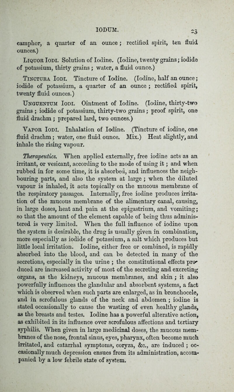 IODUM. camphor, a quarter of an ounce; rectified spirit, ten fluid ounces.) Liquor Iodi. Solution of Iodine. (Iodine, twenty grains; iodide of potassium, thirty grains ; water, a fluid ounce.) Tinctura Iodi. Tincture of Iodine. (Iodine, half an ounce; iodide of potassium, a quarter of an ounce ; rectified spirit, twenty fluid ounces.) Unguentum Iodi. Ointment of Iodine. (Iodine, thirty-two grains ; iodide of potassium, thirty-two grains; proof spirit, one fluid drachm; prepared lard, two ounces.) Vapor Iodi. Inhalation of Iodine. (Tincture of iodine, one fluid drachm; water, one fluid ounce. Mix.) Heat slightly, and inhale the rising vapour. Therapeutics. When applied externally, free iodine acts as an irritant, or vesicant, according to the mode of using it; and when rubbed in for some time, it is absorbed, and influences the neigh- bouring parts, and also the system at large ; when the diluted vapour is inhaled, it acts topically on the mucous membrane of the respiratory passages. Internally, free iodine produces irrita- tion of the mucous membrane of the alimentary canal, causing, in large doses, heat and pain at the epigastrium, and vomiting; so that the amount of the element capable of being thus adminis- tered is very limited. When the full influence of iodine upon the system is desirable, the drug is usually given in combination, more especially as iodide of potassium, a salt which produces but little local irritation. Iodine, either free or combined, is rapidly absorbed into the blood, and can be detected in many of the secretions, especially in the urine ; the constitutional effects pro' duced are increased activity of most of the secreting and excreting organs, as the kidneys, mucous membranes, and skin; it also powerfully influences the glandular and absorbent systems, a fact which is observed when such parts are enlarged, as in bronchocele, and in scrofulous glands of the neck and abdomen ; iodine is stated occasionally to cause the wasting of even healthy glands, as the breasts and testes. Iodine has a powerful alterative action, as exhibited in its influence over scrofulous affections and tertiary syphilis. When given in large medicinal doses, the mucous mem- branes of the nose, frontal sinus, eyes, pharynx, often become much irritated, and catarrhal symptoms, coryza, &c., are induced; oc- casionally much depression ensues from its administration, accom- panied by a low febrile state of system.