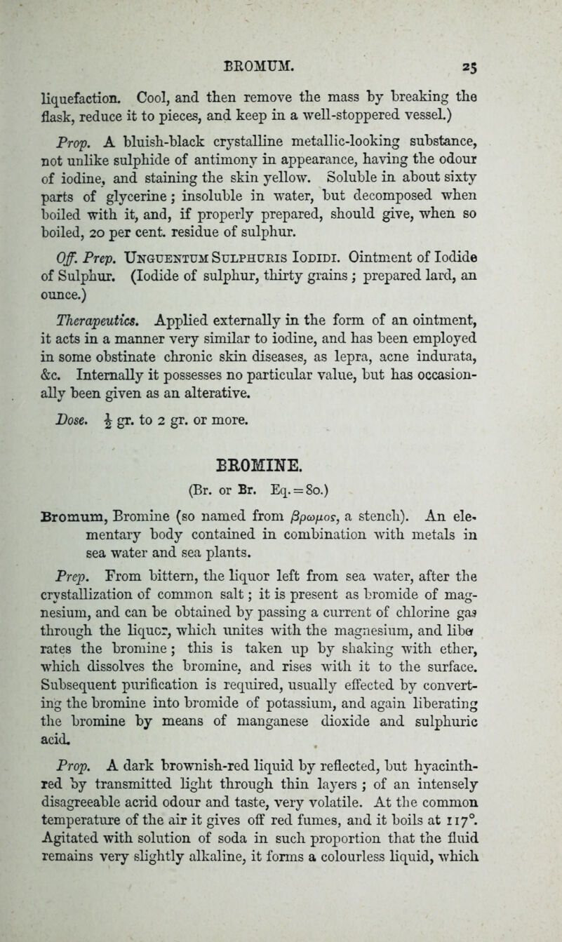 liquefaction. Cool, and then remove the mass by breaking the flask, reduce it to pieces, and keep in a well-stoppered vessel.) Prop. A bluish-black crystalline metallic-looking substance, not unlike sulphide of antimony in appearance, having the odour of iodine, and staining the skin yellow. Soluble in about sixty parts of glycerine; insoluble in water, but decomposed when boiled with it, and, if properly prepared, should give, when so boiled, 20 per cent, residue of sulphur. Off. Prep. Unguentum Sulphuris Iodidi. Ointment of Iodide of Sulphur. (Iodide of sulphur, thirty grains ; prepared lard, an ounce.) Therapeutics. Applied externally in the form of an ointment, it acts in a manner very similar to iodine, and has been employed in some obstinate chronic skin diseases, as lepra, acne indurata, &c. Internally it possesses no particular value, but has occasion- ally been given as an alterative. Dose. \ gr. to 2 gr. or more. BROMINE. (Br. or Br. Eq. = 80.) Bromum, Bromine (so named from fipupos, a stench). An ele- mentary body contained in combination with metals in sea water and sea plants. Prep. From bittern, the liquor left from sea water, after the crystallization of common salt; it is present as bromide of mag- nesium, and can be obtained by passing a current of chlorine gas through the liquor, which unites with the magnesium, and liber rates the bromine; this is taken up by shaking with ether, which dissolves the bromine, and rises with it to the surface. Subsequent purification is required, usually effected by convert- ing the bromine into bromide of potassium, and again liberating the bromine by means of manganese dioxide and sulphuric acid. Prop. A dark brownish-red liquid by reflected, but hyacinth- red by transmitted light through thin layers ; of an intensely disagreeable acrid odour and taste, very volatile. At the common temperature of the air it gives off red fumes, and it boils at 1170. Agitated with solution of soda in such proportion that the fluid remains very slightly alkaline, it forms a colourless liquid, which