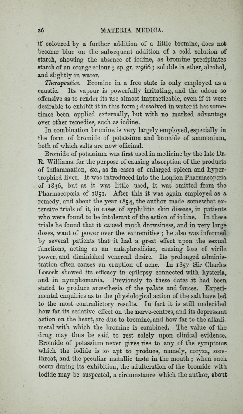 if coloured by a further addition of a little bromine, does not become blue on the subsequent addition of a cold solution of starch, showing the absence of iodine, as bromine precipitates starch of an orange colour ; sp. gr. 2’966 ; soluble in ether, alcohol, and slightly in water. Therapeutics. Bromine in a free state is only employed as a caustic. Its vapour is powerfully irritating, and the odour so offensive as to render its use almost impracticable, even if it were desirable to exhibit it in this form; dissolved in water it has some- times been applied externally, but with no marked advantage over other remedies, such as iodine. In combination bromine is very largely employed, especially in the form of bromide of potassium and bromide of ammonium, both of which salts are now officinal. Bromide of potassium was first used in medicine by the late Dr. R. Williams, for the purpose of causing absorption of the products of inflammation, &c., as in cases of enlarged spleen and hyper- trophied liver. It was introduced into the London Pharmacopoeia of 1836, but as it was little used, it was omitted from the Pharmacopoeia of 1851. After this it was again employed as a remedy, and about the year 1854, the author made somewhat ex- tensive trials of it, in cases of syphilitic skin disease, in patients who were found to be intolerant of the action of iodine. In these trials he found that it caused much drowsiness, and in very large doses, want of power over the extremities ; he also was informed by several patients that it had a great effect upon the sexual functions, acting as an antaphrodisiac, causing loss of virile power, and diminished venereal desire. Its prolonged adminis- tration often causes an eruption of acne. In 1857 Sir Charles Locock showed its efficacy in epilepsy connected with hysteria, and in nymphomania. Previously to these dates it had been stated to produce anaesthesia of the palate and fauces. Experi- mental enquiries as to the physiological action of the salt have led to the most contradictory results. In fact it is still undecided how far its sedative effect on the nerve-centres, and its depressant action on the heart, are due to bromine, and how far to the alkali- metal with which the bromine is combined. The value of the drug may thus be said to rest solely upon clinical evidence. Bromide of potassium never gives rise to any of the symptoms which the iodide is so apt to produce, namely, coryza, sore- throat, and the peculiar metallic taste in the mouth ; when such occur during its exhibition, the adulteration of the bromide with iodide may be suspected, a circumstance which the author, about