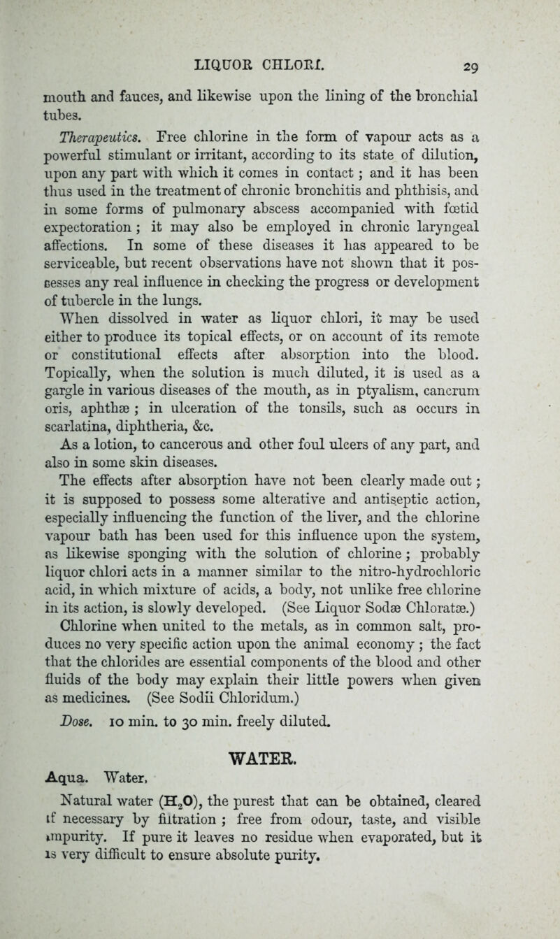 LIQUOR CHLORI. mouth and fauces, and likewise upon the lining of the bronchial tubes. Therapeutics. Free chlorine in the form of vapour acts as a powerful stimulant or irritant, according to its state of dilution, upon any part with which it comes in contact; and it has been thus used in the treatment of chronic bronchitis and phthisis, and in some forms of pulmonary abscess accompanied with foetid expectoration; it may also be employed in chronic laryngeal affections. In some of these diseases it has appeared to be serviceable, but recent observations have not shown that it pos- sesses any real influence in checking the progress or development of tubercle in the lungs. When dissolved in water as liquor chlori, it may be used either to produce its topical effects, or on account of its remote or constitutional effects after absorption into the blood. Topically, when the solution is much diluted, it is used as a gargle in various diseases of the mouth, as in ptyalism, cancrum oris, aphthae ; in ulceration of the tonsils, such as occurs in scarlatina, diphtheria, &c. As a lotion, to cancerous and other foul ulcers of any part, and also in some skin diseases. The effects after absorption have not been clearly made out; it is supposed to possess some alterative and antiseptic action, especially influencing the function of the liver, and the chlorine vapour bath has been used for this influence upon the system, as likewise sponging with the solution of chlorine; probably liquor chlori acts in a manner similar to the nitro-hydrocliloric acid, in which mixture of acids, a body, not unlike free chlorine in its action, is slowly developed. (See Liquor Sodae Chloratce.) Chlorine when united to the metals, as in common salt, pro- duces no very specific action upon the animal economy ; the fact that the chlorides are essential components of the blood and other fluids of the body may explain their little powers when given as medicines. (See Sodii Chloridum.) Dose. 10 min. to 30 min. freely diluted. WATER. Aqua. Water, Natural water (H20), the purest that can be obtained, cleared if necessary by filtration ; free from odour, taste, and visible impurity. If pure it leaves no residue when evaporated, but it is very difficult to ensure absolute purity.