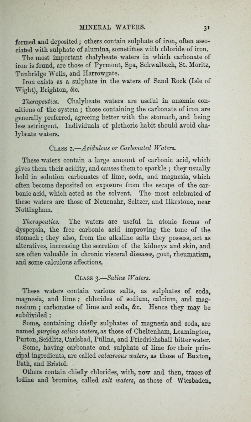 MINERAL WATERS. 3* formed and deposited; others contain sulphate of iron, often asso- ciated with sulphate of alumina, sometimes with chloride of iron. The most important chalybeate waters in which carbonate of iron is found, are those of Pyrmont, Spa, Schwalbach, St. Moritz, Tunbridge Wells, and Harrowgate. Iron exists as a sulphate in the waters of Sand Rock (Isle of Wight), Brighton, &c. Therapeutics. Chalybeate waters are useful in anaemic con- ditions of the system ; those containing the carbonate of iron are generally preferred, agreeing better with the stomach, and being less astringent. Individuals of plethoric habit should avoid cha- lybeate waters. Class 2.—Acidulous or Carbonated Waters. These waters contain a large amount of carbonic acid, which gives them their acidity, and causes them to sparkle ; they usually hold in solution carbonates of lime, soda, and magnesia, which often become deposited on exposure from the escape of the car- bonic acid, which acted as the solvent. The most celebrated of these waters are those of Neuenahr, Seltzer, and Ilkestone, near Nottingham. Therapeutics. The waters are useful in atonic forms of dyspepsia, the free carbonic acid improving the tone of the stomach; they also, from the alkaline salts they possess, act as alteratives, increasing the secretion of the kidneys and skin, and are often valuable in chronic visceral diseases, gout, rheumatism, and some calculous affections. Class 3.—Saline Waters. These waters contain various salts, as sulphates of soda, magnesia, and lime ; chlorides of sodium, calcium, and mag- nesium ; carbonates of lime and soda, &c. Hence they may be subdivided: Some, containing chiefly sulphates of magnesia and soda, are named purging saline waters, as those of Cheltenham, Leamington, Purton, Seidlitz, Carlsbad, Piillna, and Friedrichshall bitter water. Some, having carbonate and sulphate of lime for their prin- cipal ingredients, are called calcareous waters, as those of Buxton, Bath, and Bristol. Others contain chiefly chlorides, with, now and then, traces of iodine and bromine, called salt waters, as those of Wiesbaden,