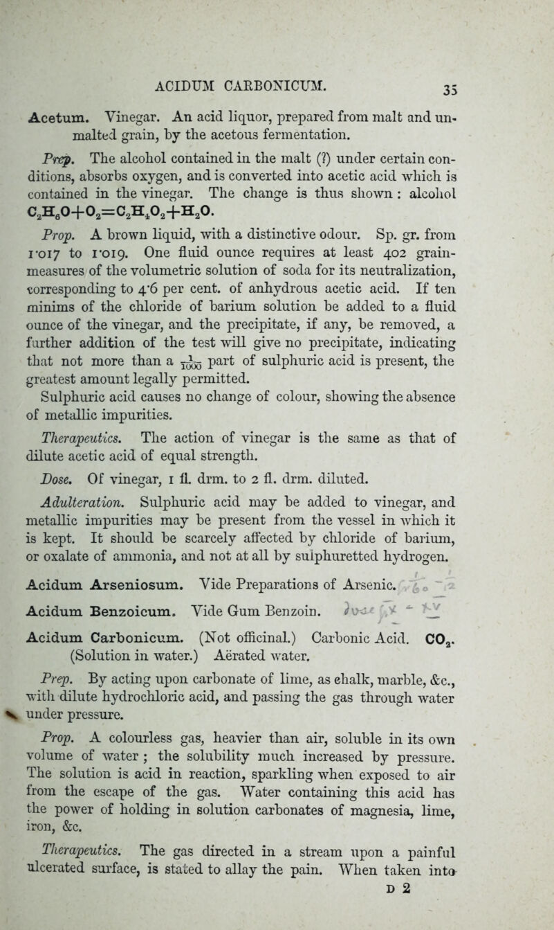 Ace turn. Vinegar. An. acid liquor, prepared from malt and un- malted grain, by tbe acetous fermentation. Prep. The alcohol contained in the malt (?) under certain con- ditions, absorbs oxygen, and is converted into acetic acid which is contained in the vinegar. The change is thus shown: alcohol CaHa0-f0a=CaH40a+Ha0. Prop. A brown liquid, with a distinctive odour. Sp. gr. from 1*017 to 1*019. One fluid ounce requires at least 402 grain- measures of the volumetric solution of soda for its neutralization, corresponding to 4*6 per cent, of anhydrous acetic acid. If ten minims of the chloride of barium solution be added to a fluid ounce of the vinegar, and the precipitate, if any, be removed, a further addition of the test will give no precipitate, indicating that not more than a part of sulphuric acid is present, the greatest amount legally permitted. Sulphuric acid causes no change of colour, showing the absence of metallic impurities. Therapeutics. The action of vinegar is the same as that of dilute acetic acid of equal strength. Dose. Of vinegar, 1 fl drm. to 2 fl. drm. diluted. Adulteration. Sulphuric acid may be added to vinegar, and metallic impurities may be present from the vessel in which it is kept. It should be scarcely affected by chloride of barium, or oxalate of ammonia, and not at all by sulphuretted hydrogen. Acidum Arseniosum. Vide Preparations of Arsenic. Acidum Benzoicum. Vide Gum Benzoin. Acidum Carbonicum. (Not officinal.) Carbonic Acid. COa. (Solution in water.) Aerated water. Prep. By acting upon carbonate of lime, as chalk, marble, &c., with dilute hydrochloric acid, and passing the gas through water under pressure. Prop. A colourless gas, heavier than air, soluble in its own volume of water ; the solubility much increased by pressure. The solution is acid in reaction, sparkling when exposed to air from the escape of the gas. Water containing this acid has the power of holding in solution carbonates of magnesia, lime, iron, &c. Therapeutics. The gas directed in a stream upon a painful ulcerated surface, is stated to allay the pain. When taken into D 2