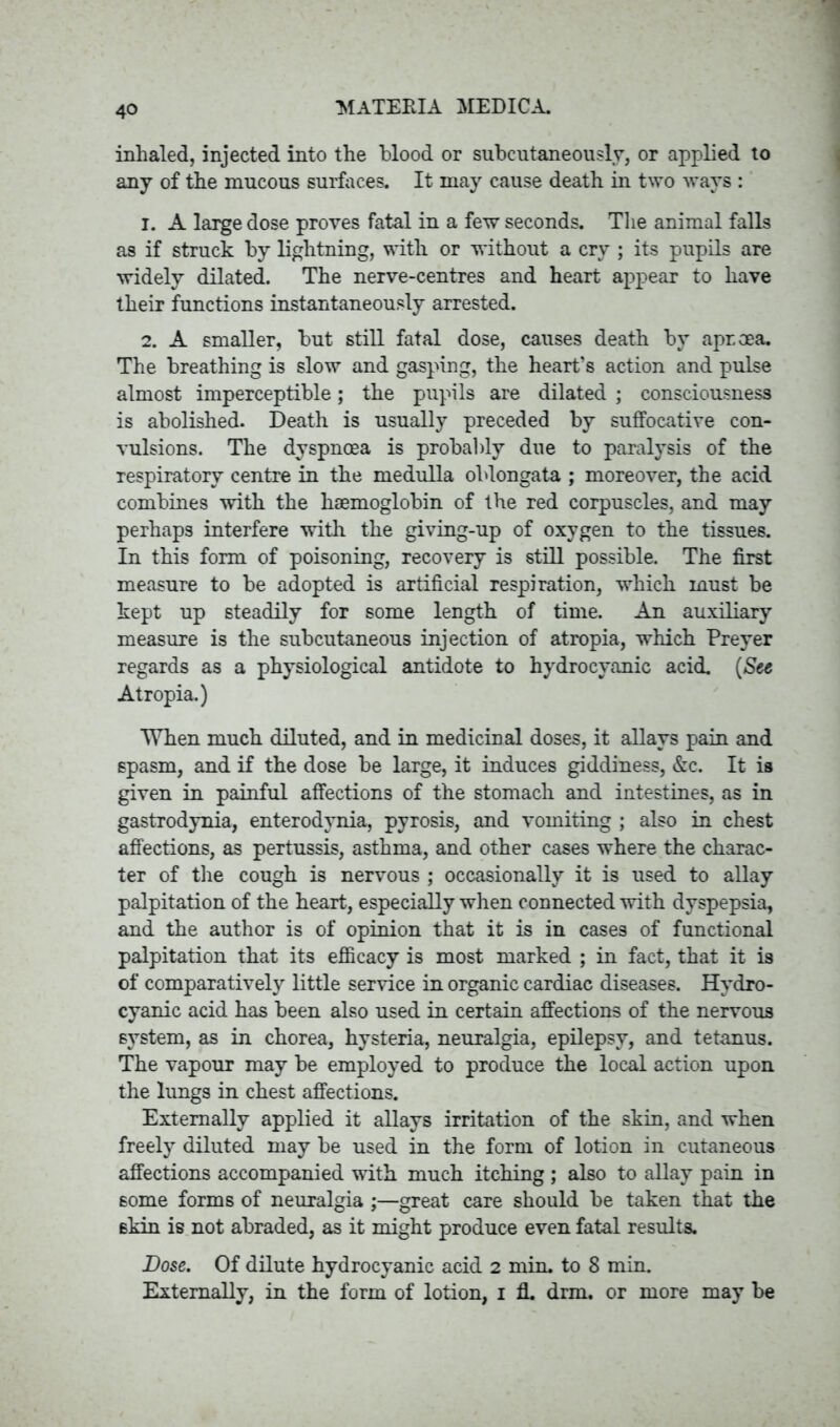 inhaled, injected into the blood or subcutaneously, or applied to any of the mucous surfaces. It may cause death in two ways : 1. A large dose proves fatal in a few seconds. The animal falls as if struck by lightning, with or without a cry ; its pupils are widely dilated. The nerve-centres and heart appear to have their functions instantaneously arrested. 2. A smaller, but still fatal dose, causes death by aproea. The breathing is slow and gasping, the heart’s action and pulse almost imperceptible; the pupils are dilated ; consciousness is abolished. Death is usually preceded by suffocative con- vulsions. The dyspnoea is probably due to paralysis of the respiratory centre in the medulla oblongata ; moreover, the acid combines with the haemoglobin of the red corpuscles, and may perhaps interfere with the giving-up of oxygen to the tissues. In this form of poisoning, recovery is still possible. The first measure to be adopted is artificial respiration, which must be kept up steadily for some length of time. An auxiliary measure is the subcutaneous injection of atropia, which Preyer regards as a physiological antidote to hydrocyanic acid. (See Atropia.) When much diluted, and in medicinal doses, it allays pain and spasm, and if the dose be large, it induces giddiness, &c. It is given in painful affections of the stomach and intestines, as in gastrodynia, enterodynia, pyrosis, and vomiting ; also in chest affections, as pertussis, asthma, and other cases where the charac- ter of the cough is nervous ; occasionally it is used to allay palpitation of the heart, especially when connected with dyspepsia, and the author is of opinion that it is in cases of functional palpitation that its efficacy is most marked ; in fact, that it is of comparatively little service in organic cardiac diseases. Hydro- cyanic acid has been also used in certain affections of the nervous system, as in chorea, hysteria, neuralgia, epilepsy, and tetanus. The vapour may be employed to produce the local action upon the lungs in chest affections. Externally applied it allays irritation of the skin, and when freely diluted may be used in the form of lotion in cutaneous affections accompanied with much itching ; also to allay pain in some forms of neuralgia ;—great care should be taken that the skin is not abraded, as it might produce even fatal results. Dose. Of dilute hydrocyanic acid 2 min. to 8 min. Externally, in the form of lotion, 1 fl. drm. or more may be