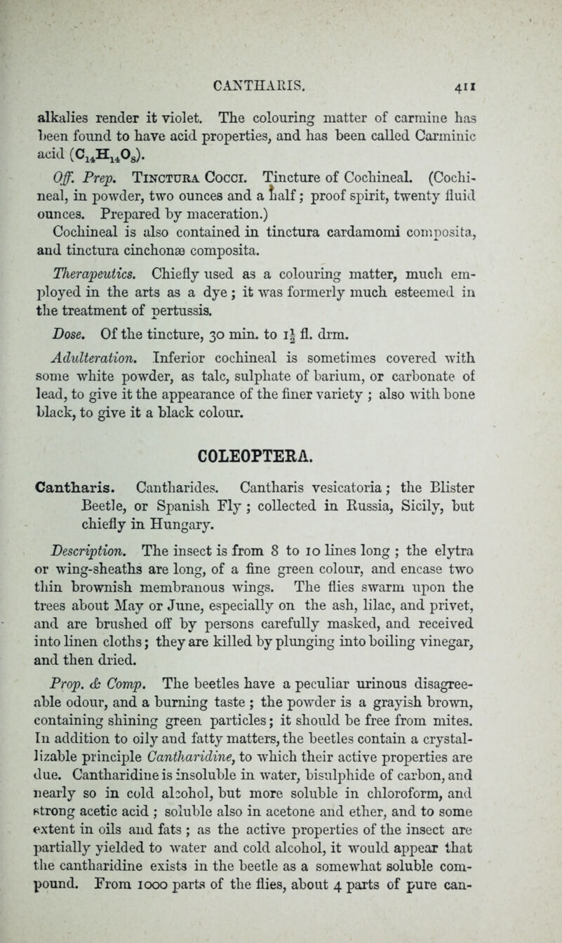 alkalies render it violet. The colouring matter of carmine has been found to have acid properties, and has been called Carminic acid (C14H1408). Off. Prep. Tinctura Cocci. Tincture of Cochineal. (Cochi- neal, in powder, two ounces and a talf; proof spirit, twenty fluid ounces. Prepared by maceration.) Cochineal is also contained in tinctura cardamomi composita, and tinctura cinchonas composita. Therapeutics. Chiefly used as a colouring matter, much em- ployed in the arts as a dye; it was formerly much esteemed in the treatment of pertussis. Dose. Of the tincture, 30 min. to i| fl. drm. Adulteration. Inferior cochineal is sometimes covered with some white powder, as talc, sulphate of barium, or carbonate of lead, to give it the appearance of the finer variety ; also with bone black, to give it a black colour. COLEOPTERA. Cantharis. Cantliarides. Cantharis vesicatoria; the Blister Beetle, or Spanish Ply ; collected in Russia, Sicily, but chiefly in Hungary. Description. The insect is from 8 to 10 lines long ; the elytra or wing-sheaths are long, of a fine green colour, and encase two thin brownish membranous wings. The flies swarm upon the trees about May or June, especially on the ash, lilac, and privet, and are brushed off by persons carefully masked, and received into linen cloths; they are killed by plunging into boiling vinegar, and then dried. Prop. & Comp. The beetles have a peculiar urinous disagree- able odour, and a burning taste ; the powder is a grayish brown, containing shining green particles; it should be free from mites. In addition to oily and fatty matters, the beetles contain a crystal- lizable principle Cantliaridine, to which their active properties are due. Cantharidiue is insoluble in water, bisulphide of carbon, and nearly so in cold alcohol, but more soluble in chloroform, and strong acetic acid ; soluble also in acetone and ether, and to some extent in oils and fats ; as the active properties of the insect are partially yielded to water and cold alcohol, it would appear that the cantharidine exists in the beetle as a somewhat soluble com- pound. From 1000 parts of the flies, about 4 parts of pure can-