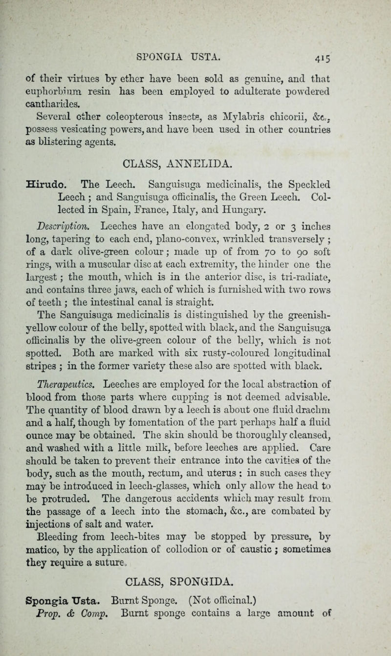 SPONGIA TJSTA. of their virtues by ether have been sold as genuine, and that euphorbium resin has been employed to adulterate powdered cantharides. Several ether coleopterous insects, as Mylabris chicorii, &cr, possess vesicating powers, and have been used in other countries as blistering agents. CLASS, ANNELIDA. Hirudo. The Leech. Sanguisuga medicinalis, the Speckled Leech ; and Sanguisuga officinalis, the Green Leech. Col- lected in Spain, France, Italy, and Hungary. Description. Leeches have an elongated body, 2 or 3 inches long, tapering to each end, plano-convex, wrinkled transversely ; of a dark olive-green colour; made up of from 70 to 90 soft rings, with a muscular disc at each extremity, the hinder one the largest; the mouth, which is in the anterior disc, is tri-radiate, and contains three jaws, each of which is furnished with two rows of teeth ; the intestinal canal is straight. The Sanguisuga medicinalis is distinguished by the greenish- yellow colour of the belly, spotted with black, and the Sanguisuga officinalis by the olive-green colour of the belly, which is not spotted. Both are marked with six rusty-coloured longitudinal stripes ; in the former variety these also are spotted with black. Therapeutics. Leeches are employed for the local abstraction of blood from those parts where cupping is not deemed advisable. The quantity of blood drawn by a leech is about one fluid drachm and a half, though by fomentation of the part perhaps half a fluid ounce may be obtained. The skin should be thoroughly cleansed, and washed with a little milk, before leeches are applied. Care should be taken to prevent their entrance into the cavities of the body, such as the mouth, rectum, and uterus : in such cases they may be introduced in leech-glasses, which only allow the head to be protruded. The dangerous accidents which may result from the passage of a leech into the stomach, &c., are combated by injections of salt and water. Bleeding from leech-bites may be stopped by pressure, by matico, by the application of collodion or of caustic ; sometimes they require a suture, CLASS, SPONGIDA. Spongia TJsta. Burnt Sponge. (Not officinal.) Prop. & Comp. Burnt sponge contains a large amount of