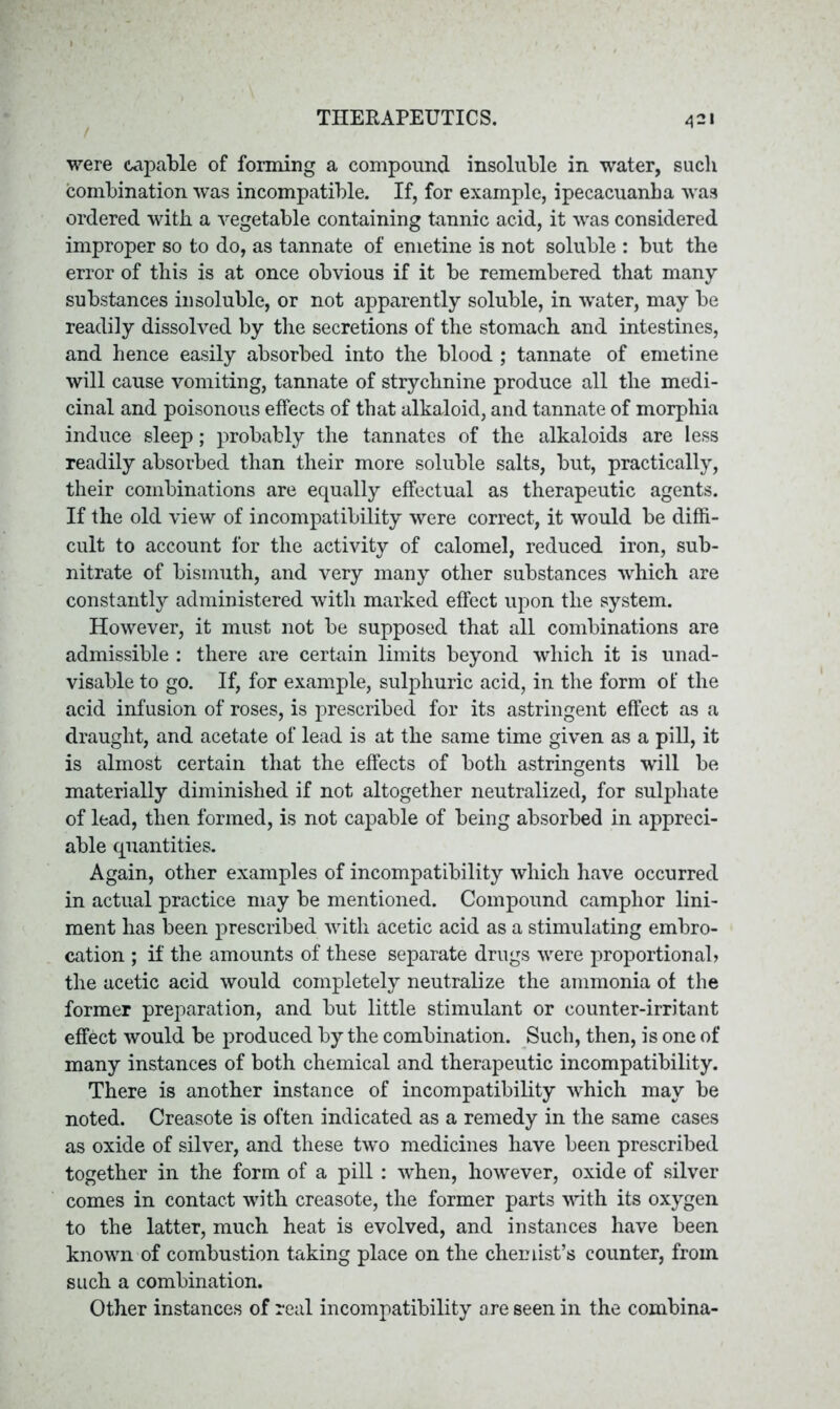 were capable of forming a compound insoluble in water, such combination was incompatible. If, for example, ipecacuanha was ordered with a vegetable containing tannic acid, it was considered improper so to do, as tannate of emetine is not soluble : but the error of this is at once obvious if it be remembered that many substances insoluble, or not apparently soluble, in water, may be readily dissolved by the secretions of the stomach and intestines, and hence easily absorbed into the blood ; tannate of emetine will cause vomiting, tannate of strychnine produce all the medi- cinal and poisonous effects of that alkaloid, and tannate of morphia induce sleep; probably the tannates of the alkaloids are less readily absorbed than their more soluble salts, but, practically, their combinations are equally effectual as therapeutic agents. If the old view of incompatibility were correct, it would be diffi- cult to account for the activity of calomel, reduced iron, sub- nitrate of bismuth, and very many other substances which are constantly administered with marked effect upon the system. However, it must not be supposed that all combinations are admissible : there are certain limits beyond which it is unad- visable to go. If, for example, sulphuric acid, in the form of the acid infusion of roses, is prescribed for its astringent effect as a draught, and acetate of lead is at the same time given as a pill, it is almost certain that the effects of both astringents will be materially diminished if not altogether neutralized, for sulphate of lead, then formed, is not capable of being absorbed in appreci- able quantities. Again, other examples of incompatibility which have occurred in actual practice may be mentioned. Compound camphor lini- ment has been prescribed with acetic acid as a stimulating embro- cation ; if the amounts of these separate drugs were proportional) the acetic acid would completely neutralize the ammonia of the former preparation, and but little stimulant or counter-irritant effect would be produced by the combination. Such, then, is one of many instances of both chemical and therapeutic incompatibility. There is another instance of incompatibility which may be noted. Creasote is often indicated as a remedy in the same cases as oxide of silver, and these two medicines have been prescribed together in the form of a pill : when, however, oxide of silver comes in contact with creasote, the former parts with its oxygen to the latter, much heat is evolved, and instances have been known of combustion taking place on the chemist’s counter, from such a combination. Other instances of real incompatibility are seen in the combina-