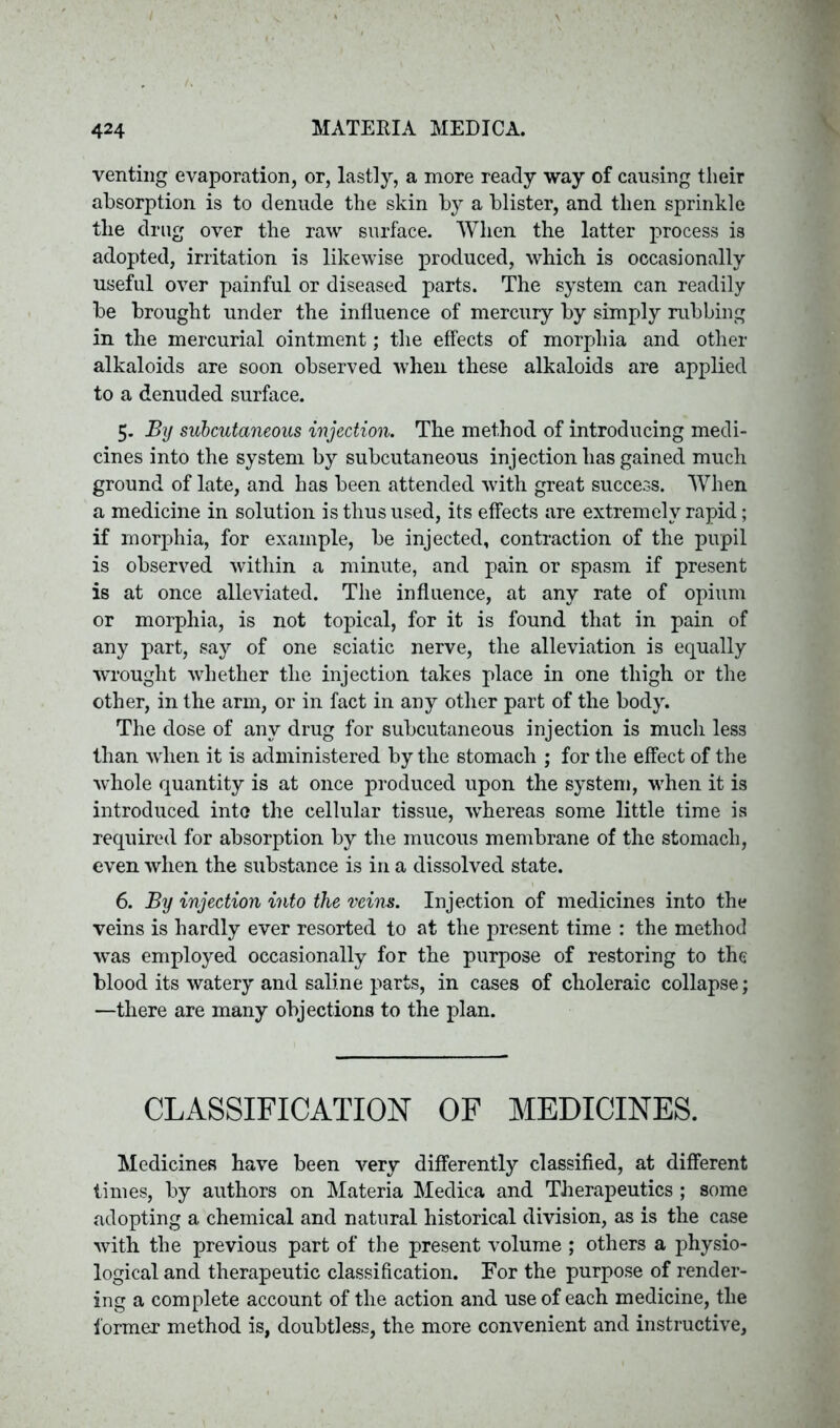 venting evaporation, or, lastly, a more ready way of causing their absorption is to denude the skin by a blister, and then sprinkle the drug over the raw surface. When the latter process is adopted, irritation is likewise produced, which is occasionally useful over painful or diseased parts. The system can readily be brought under the influence of mercury by simply nibbing in the mercurial ointment; the effects of morphia and other alkaloids are soon observed when these alkaloids are applied to a denuded surface. 5. By subcutaneous injection. The method of introducing medi- cines into the system by subcutaneous injection has gained much ground of late, and has been attended with great success. When a medicine in solution is thus used, its effects are extremely rapid; if morphia, for example, be injected, contraction of the pupil is observed within a minute, and pain or spasm if present is at once alleviated. The influence, at any rate of opium or morphia, is not topical, for it is found that in pain of any part, say of one sciatic nerve, the alleviation is equally wrought whether the injection takes place in one thigh or the other, in the arm, or in fact in any other part of the body. The dose of any drug for subcutaneous injection is much less than when it is administered by the stomach ; for the effect of the whole quantity is at once produced upon the system, when it is introduced into the cellular tissue, whereas some little time is required for absorption by the mucous membrane of the stomach, even when the substance is in a dissolved state. 6. By injection into the veins. Injection of medicines into the veins is hardly ever resorted to at the present time : the method was employed occasionally for the purpose of restoring to the blood its watery and saline parts, in cases of choleraic collapse; —there are many objections to the plan. CLASSIFICATION OF MEDICINES. Medicines have been very differently classified, at different times, by authors on Materia Medica and Therapeutics ; some adopting a chemical and natural historical division, as is the case with the previous part of the present volume ; others a physio- logical and therapeutic classification. For the purpose of render- ing a complete account of the action and use of each medicine, the former method is, doubtless, the more convenient and instructive.