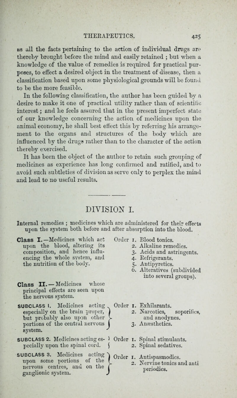 as all the facts pertaining to the action of individual drugs are thereby brought before the mind and easily retained ; but when a knowledge of the value of remedies is required for practical pur- poses, to effect a desired object in the treatment of disease, then a classification based upon some physiological grounds will be found to be the more feasible. In the following classification, the author has been guided by a desire to make it one of practical utility rather than of scientific interest; and he feels assured that in the present imperfect state of our knowledge concerning the action of medicines upon the animal economy, he shall best effect this by referring his arrange- ment to the organs and structures of the body which are influenced by the drugs rather than to the character of the action thereby exercised. It has been the object of the author to retain such grouping of medicines as experience has long confirmed and ratified, and to avoid such subtleties of division as serve only to perplex the mind and lead to no useful results. DIVISION I. Internal remedies ; medicines which are administered for their effects upon the system both before and after absorption into the blood. Class I.—Medicines which act Order 1. upon the blood, altering its 2. composition, and hence influ- 3. encing the whole system, and 4. the nutrition of the bodv. 5. 6. Class II. — Medicines whose principal effects are seen upon the nervous system. SUBCLASS I. Medicines acting Order 1. especially on the brain proper, | 2. but probably also upon other V portions of the central nervous j 3. system. ' SUBCLASS 2. Medicines acting es- 1 Order 1. pecially upon the spinal cord. $ 2. SUBCLASS 3. Medicines acting upon some portions of the nervous centres, and on the ganglionic system. } Order 1. 2. Blood tonics. Alkaline remedies. Acids and astringents. Refrigerants. Antipyretics. Alteratives (subdivided into several groups). Exhilarants. Narcotics, soporifics, and anodynes. Anaesthetics. Spinal stimulants. Spinal sedatives. Antispasmodics. Nervine tonics and anti periodics.